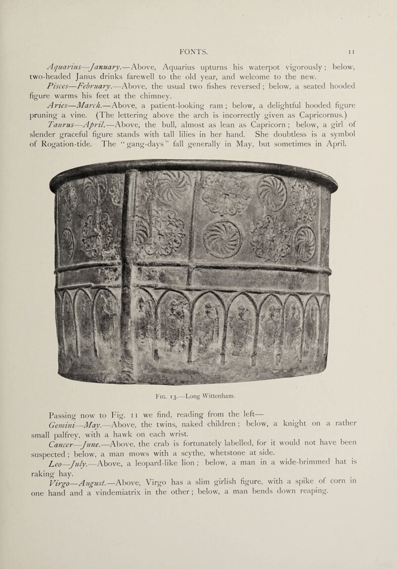 Aquarius—January.—Above, Aquarius upturns his waterpot vigorously ; below, two-headed Janus drinks farewell to the old year, and welcome to the new. Pisces—February.—Above, the usual two fishes reversed ; below, a seated hooded figure warms his feet at the chimney. Aries—March.—Above, a patient-looking ram ; below, a delightful hooded figure pruning a vine. (The lettering above the arch is incorrectly given as Capricornus.) Taurus—April.—Above, the bull, almost as lean as Capricorn ; below, a girl of slender graceful figure stands with tall lilies in her hand. She doubtless is a symbol of Rogation-tide. The “ gang-days ” fall generally in May, but sometimes in April. Fig. 13.—Long Wittenham. Passing now to Fig'- 11 we find, reading from the left— Gemini—May.—Above, the twins, naked children ; below, a knight on a rather small palfrey, with a hawk on each wrist. Cancer_June.—Above, the crab is fortunately labelled, for it would not have been suspected ; below, a man mows with a scythe, whetstone at side. Leo—July.—Above, a leopard-like lion ; below, a man in a wide-brimmed hat is raking hay. Virgo_August.—Above, Virgo has a slim girlish figure, with a spike of corn in one hand and a vindemiatrix in the other; below, a man bends down reaping.