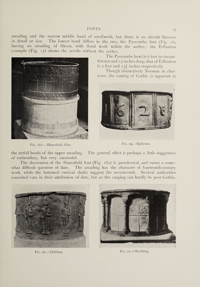arcading and the narrow middle band of scrollwork, but there is no slavish likeness in detail or size. The lowest band differs in the two, the Pyecombe font (Fig. 16; having- an arcading of fifteen, with floral work within the arches; the Edburton example (Fig. 15) shows the scrolls without the arches. Fig. i 8a.—Haresfield, Glos. 1 he Pyecombe bowl is 6 feet in circum¬ ference and 15 inches deep, that of Edburton is 5 feet and 13^ inches respectively. I hough distinctively Norman in char¬ acter, the coming of Gothic is apparent in Fig. 19.—Eythorne. the trefoil heads of the upper arcading. The general effect is perhaps a little suggestive of embroidery, but very successful. The decoration of the Haresfield font (Fig. i8a) is paradoxical, and raises a some¬ what difficult question of date. The arcading has the character of fourteenth-century work, while the buttoned vertical shafts suggest the seventeenth. Several authorities consulted vary in their attribution of date, but as the cusping can hardly be post-Gothic, Fig. 20.—Childrey. Fig. 21.—Wychling.