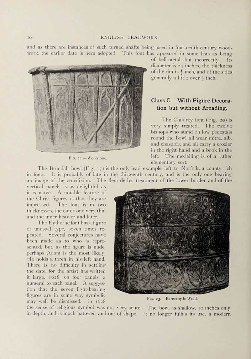 and as there are instances of such turned shafts being used in fourteenth-century wood¬ work, the earlier date is here adopted. This font has appeared in some lists as being of bell-metal, but incorrectly. Its diameter is 24 inches, the thickness of the rim is ^ inch, and of the sides Class C.—With Figure Decora¬ tion but without Arcading. The Childrey font (Fig. 20) is very simply treated. The twelve bishops who stand on low pedestals round the bowl all wear mitre, alb, and chasuble, and all carry a crozier in the right hand and a book in the left. The modelling- is of a rather elementary sort. The Brundall bowl (Fig. 17) is the only lead example left to Norfolk, a county rich in fonts. It is probably of late in the thirteenth century, and is the only one bearing an image of the crucifixion. The fleur-de-lys treatment of the lower border and of the vertical panels is as delightful as it is naive. A notable feature of the Christ figures is that they are impressed. The font is in two thicknesses, the outer one very thin and the inner heavier and later. The Eythorne font has a figure of unusual type, seven times re¬ peated. Several conjectures have been made as to who is repre¬ sented, but, as the figure is nude, perhaps Adam is the most likely. He holds a torch in his left hand. There is no difficulty in settling the date, for the artist has written it large, 1628, on four panels, a numeral to each panel. A sugges¬ tion that the seven light-bearing figures are in some way symbolic may well be dismissed. In 1628 the sense of religious symbol was not very acute. The bowl is shallow, ro inches only in depth, and is much battered and out of shape. It no longer fulfils its use, a modern Fig. 23.—Barnetby-le-Wold. generally a little over \ inch.