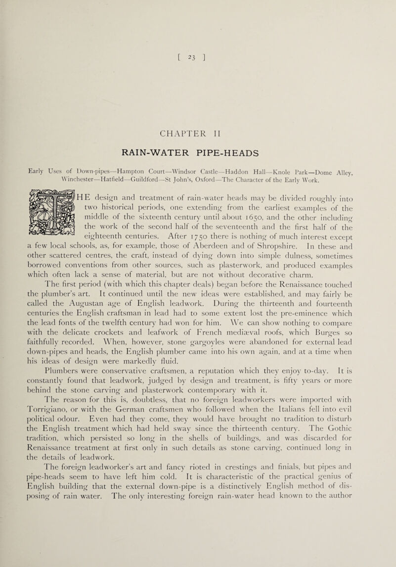 CHAPTER II RAIN-WATER PIPE-HEADS Early Uses of Down-pipes—Hampton Court—Windsor Castle—Haddon Hall—Knole Park—Dome Alley, Winchester—Hatfield—Guildford—St John’s, Oxford—The Character of the Early Work. HE design and treatment of rain-water heads may be divided roughly into two historical periods, one extending from the earliest examples of the middle of the sixteenth century until about 1650, and the other including the work of the second half of the seventeenth and the first half of the eighteenth centuries. After 1750 there is nothing of much interest except a few local schools, as, for example, those of Aberdeen and of Shropshire. In these and other scattered centres, the craft, instead of dying down into simple dulness, sometimes borrowed conventions from other sources, such as plasterwork, and produced examples which often lack a sense of material, but are not without decorative charm. The first period (with which this chapter deals) began before the Renaissance touched the plumber’s art. It continued until the new ideas were established, and may fairly be called the Augustan age of English leadwork. During the thirteenth and fourteenth centuries the English craftsman in lead had to some extent lost the pre-eminence which the lead fonts of the twelfth century had won for him. We can show nothing to compare with the delicate crockets and leafwork of French mediaeval roofs, which Burges so faithfully recorded. When, however, stone gargoyles were abandoned for external lead down-pipes and heads, the English plumber came into his own again, and at a time when his ideas of design were markedly fluid. Plumbers were conservative craftsmen, a reputation which they enjoy to-day. It is constantly found that leadwork, judged by design and treatment, is fifty years or more behind the stone carving and plasterwork contemporary with it. The reason for this is, doubtless, that no foreign leadworkers were imported with Torrigiano, or with the German craftsmen who followed when the Italians fell into evil political odour. Even had they come, they would have brought no tradition to disturb the English treatment which had held sway since the thirteenth century. The Gothic tradition, which persisted so long in the shells of buildings, and was discarded for Renaissance treatment at first only in such details as stone carving, continued long in the details of leadwork. The foreign leadworker’s art and fancy rioted in crestings and finials, but pipes and pipe-heads seem to have left him cold. It is characteristic of the practical genius of English building that the external down-pipe is a distinctively English method of dis¬ posing of rain water. The only interesting foreign rain-water head known to the author