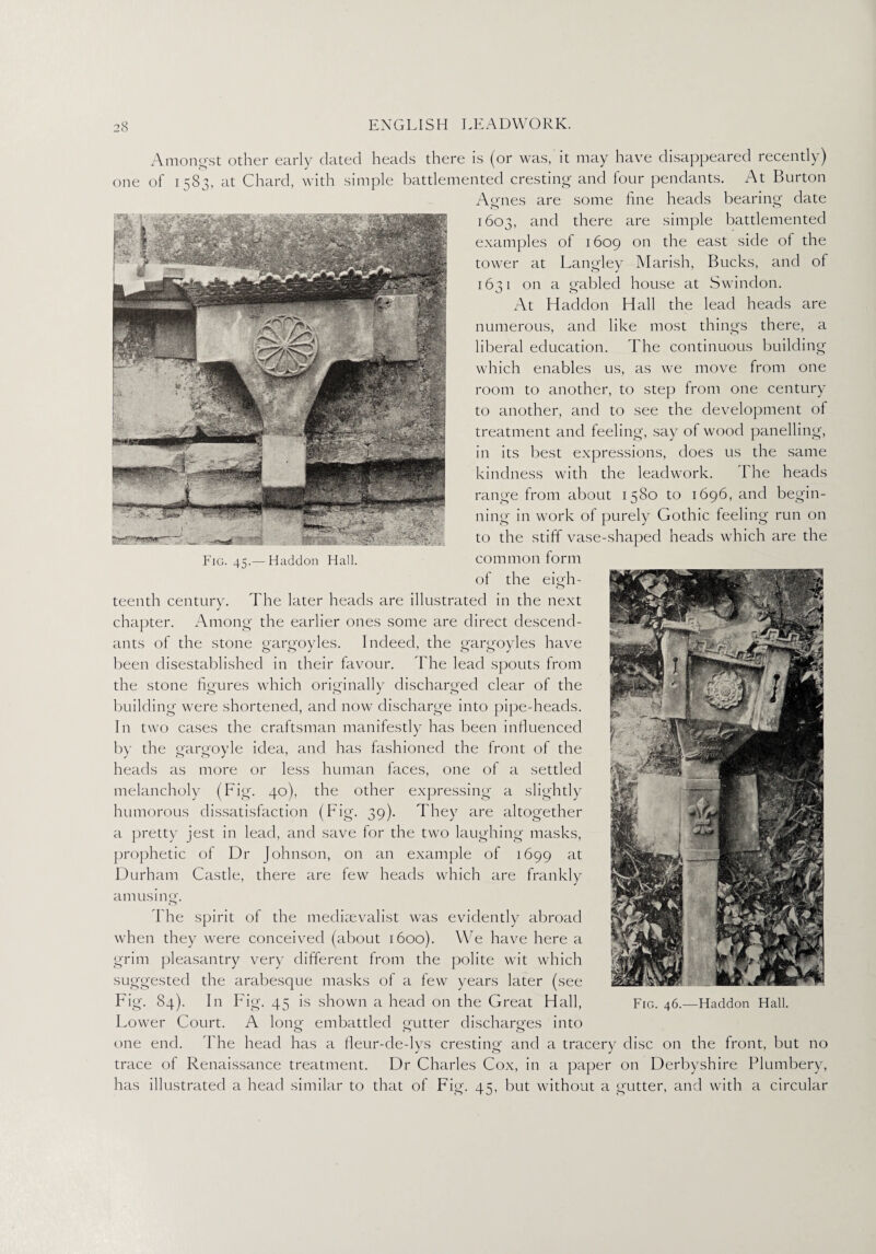 Amongst other early dated heads there is (or was, it may have disappeared recently) one of 1583, at Chard, with simple battlemented cresting and four pendants. At Burton Agnes are some fine heads bearing date 1603, and there are simple battlemented examples of 1609 on the east side of the tower at Langley Marish, Bucks, and of 1631 on a gabled house at Swindon. At Haddon Hall the lead heads are numerous, and like most things there, a liberal education. The continuous building which enables us, as we move from one room to another, to step from one century to another, and to see the development of treatment and feeling, say of wood panelling, in its best expressions, does us the same kindness with the leadwork. The heads range from about 1580 to 1696, and begin¬ ning in work of purely Gothic feeling run on to the stiff vase-shaped heads which are the common form of the eigh¬ teenth century. The later heads are illustrated in the next chapter. Among the earlier ones some are direct descend¬ ants of the stone gargoyles. Indeed, the gargoyles have been disestablished in their favour. The lead spouts from the stone figures which originally discharged clear of the building were shortened, and now discharge into pipe-heads. In two cases the craftsman manifestly has been influenced by the gargoyle idea, and has fashioned the front of the heads as more or less human faces, one of a settled melancholy (Fig. 40), the other expressing a slightly humorous dissatisfaction (Fig. 39). They are altogether a pretty jest in lead, and save for the two laughing masks, prophetic of Dr Johnson, on an example of 1699 at Durham Castle, there are few heads which are frankly amusing. The spirit of the mediaevalist was evidently abroad when they were conceived (about 1600). We have here a grim pleasantry very different from the polite wit which suggested the arabesque masks of a few years later (see Fig. 84). In Fig. 45 is shown a head on the Great Hall, Lower Court. A I0110- embattled gutter discharges into one end. The head has a fleur-de-lys cresting and a tracery disc on the front, but no trace of Renaissance treatment. Dr Charles Cox, in a paper on Derbyshire Plumbery, has illustrated a head similar to that of Fig. 45, but without a gutter, and with a circular