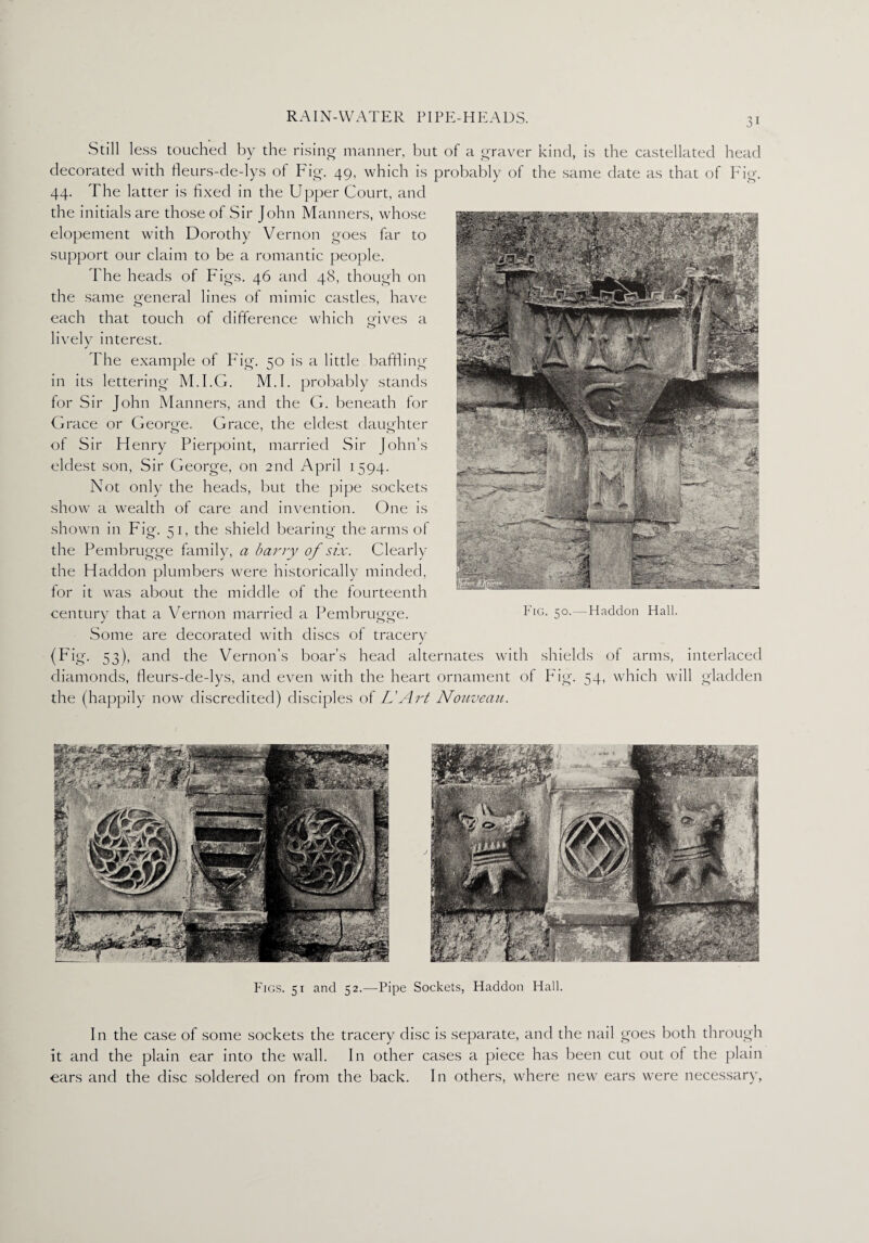 Still less touched by the rising manner, but of a graver kind, is the castellated head decorated with fleurs-de-lys of Fig. 49, which is probably of the same date as that of P ig. 44. The latter is fixed in the Upper Court, and the initials are those of Sir John Manners, whose elopement with Dorothy Vernon goes far to support our claim to be a romantic people. The heads of Figs. 46 and 48, though on the same Q-eneral lines of mimic castles, have each that touch of difference which gives a livelv interest. J The example of Fig. 50 is a little baffling in its lettering M.I.G. M.I. probably stands for Sir John Manners, and the G. beneath for Grace or George. Grace, the eldest daughter of Sir Flenry Pierpoint, married Sir John’s eldest son, Sir George, on 2nd April 1594. Not only the heads, but the pipe sockets show a wealth of care and invention. One is shown in Fig. 51, the shield bearing the arms of the Pembrugge family, a harry of six. Clearly the Haddon plumbers were historically minded, for it was about the middle of the fourteenth century that a Vernon married a Pembrugge. Some are decorated with discs of tracery (Fig. 53), and the Vernon’s boar’s head alternates with shields of arms, interlaced diamonds, fleurs-de-lys, and even with the heart ornament of Fig. 54, which will gladden the (happily now discredited) disciples of L'Art Nouveau. Figs. 51 and 52.—Pipe Sockets, Haddon Hall. In the case of some sockets the tracery disc is separate, and the nail goes both through it and the plain ear into the wall. In other cases a piece has been cut out of the plain ears and the disc soldered on from the back. In others, where new ears were necessary,
