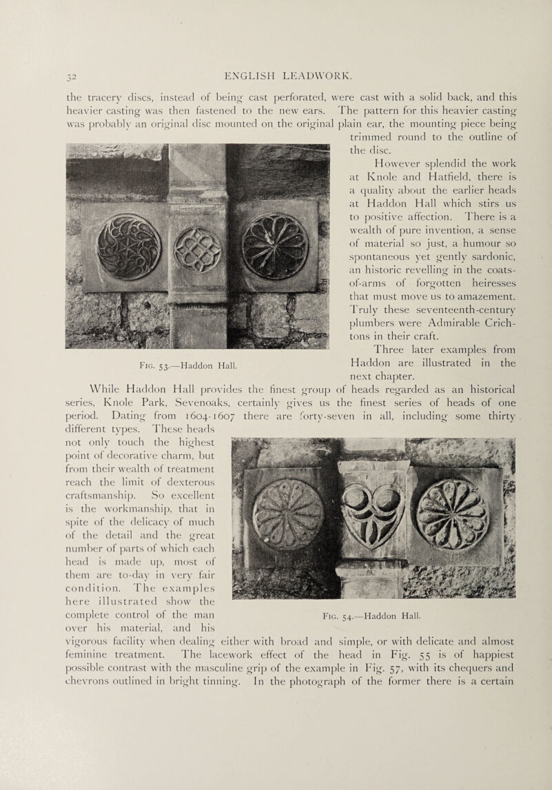 Fig. 53.—Haddon Hall. the tracery discs, instead of being cast perforated, were cast with a solid back, and this heavier casting was then fastened to the new ears. The pattern for this heavier casting was probably an original disc mounted on the original plain ear, the mounting piece being trimmed round to the outline of the disc. However splendid the work at Knole and Hatfield, there is a quality about the earlier heads at Haddon Hall which stirs us to positive affection. There is a wealth of pure invention, a sense of material so just, a humour so spontaneous yet gently sardonic, an historic revelling in the coats- of-arms of forgotten heiresses that must move us to amazement. Truly these seventeenth-century plumbers were Admirable Crich¬ tons in their craft. Th ree later examples from Haddon are illustrated in the next chapter. While Haddon Hall provides the finest group of heads regarded as an historical series, Knole Park, Sevenoaks, certainly gives us the finest series of heads of one period. Dating from 1604-1607 there are forty-seven in all, including some thirty different types. These heads not only touch the highest point of decorative charm, but from their wealth of treatment reach the limit of dexterous craftsmanship. So excellent is the workmanship, that in spite of the delicacy of much of the detail and the great number of parts of which each head is made up, most of them are to-day in very fair condition. The examples here illustrated show the over his material, and his vigorous facility when dealing either with broad and simple, or with delicate and almost feminine treatment. The lacework effect of the head in Fig. 55 is of happiest possible contrast with the masculine grip of the example in Fig. 57, with its chequers and chevrons outlined in bright tinning. In the photograph of the former there is a certain