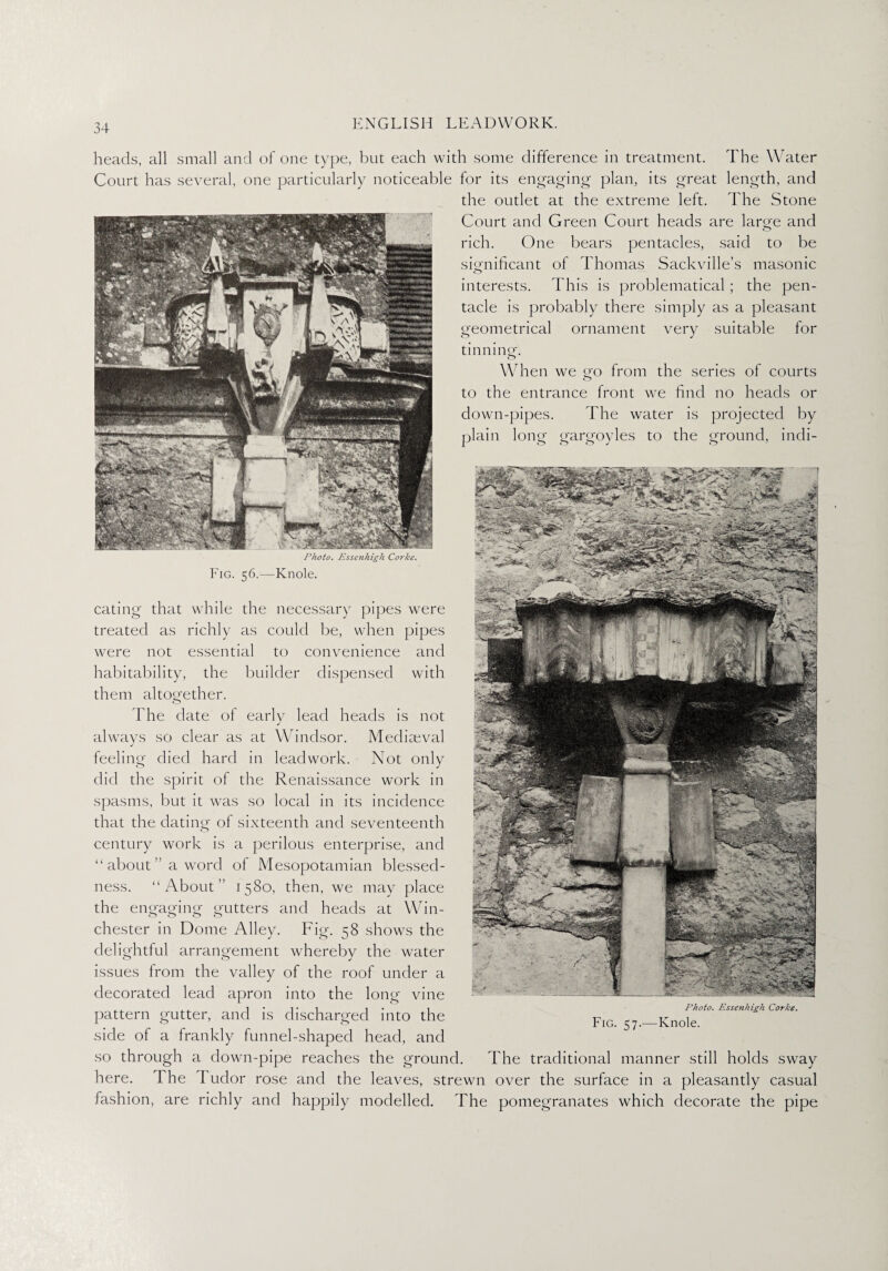 heads, all small and of one type, but each with some difference in treatment. The Water Court has several, one particularly noticeable for its engaging plan, its great length, and the outlet at the extreme left. The Stone Court and Green Court heads are laro-e and O rich. One bears pentacles, said to be significant of Thomas Sackville’s masonic interests. This is problematical; the pen- tacle is probably there simply as a pleasant geometrical ornament very suitable for tinning. When we go from the series of courts to the entrance front we find no heads or down-pipes. The water is projected by plain long gargoyles to the ground, indi- Photo. Essenhigh Corke. Fig. 56.—Knole. eating that while the necessary pipes were treated as richly as could be, when pipes were not essential to convenience and habitability, the builder dispensed with them altogether. The date of early lead heads is not always so clear as at Windsor. Mediaeval feeling died hard in lead work. Not only did the spirit of the Renaissance work in spasms, but it was so local in its incidence that the dating of sixteenth and seventeenth century work is a perilous enterprise, and “ about ” a word of Mesopotamian blessed¬ ness. “About” 1580, then, we may place the engaging gutters and heads at Win¬ chester in Dome Alley. Fig. 58 shows the delightful arrangement whereby the water issues from the valley of the roof under a decorated lead apron into the long vine pattern gutter, and is discharged into the side of a frankly funnel-shaped head, and so through a down-pipe reaches the ground. The traditional manner still holds sway here. The I udor rose and the leaves, strewn over the surface in a pleasantly casual fashion, are richly and happily modelled. The pomegranates which decorate the pipe Fig. 57.- Photo. Essenhigh Corke. -Knole.
