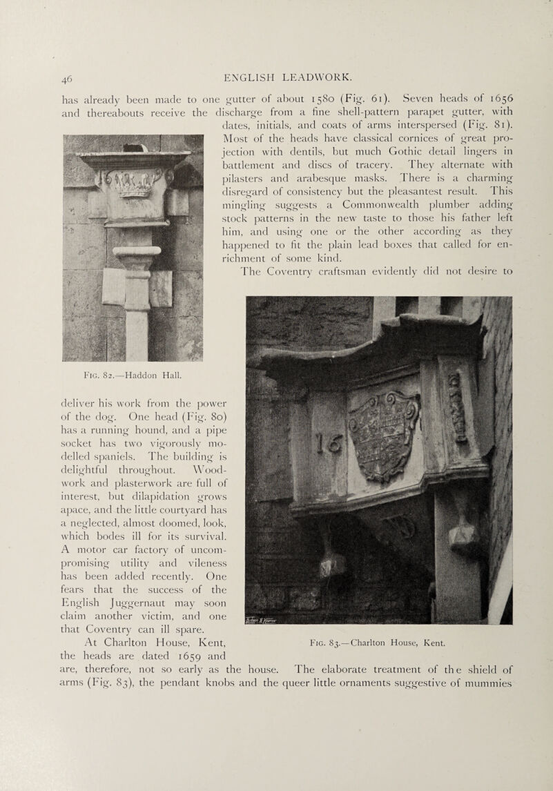 has already been made to one gutter of about 1580 (Fig. 61). Seven beads of 1656 and thereabouts receive the discharge from a fine shell-pattern parapet gutter, with dates, initials, and coats of arms interspersed (Fig. 81). Most of the heads have classical cornices of great pro¬ jection with dentils, but much Gothic detail lingers in battlement and discs of tracery. They alternate with pilasters and arabesque masks. There is a charming disregard of consistency but the pleasantest result. This mingling suggests a Commonwealth plumber adding stock patterns in the new taste to those his father left him, and using one or the other according as they happened to fit the plain lead boxes that called lor en¬ richment of some kind. The Coventry craftsman evidently did not desire to deliver his work from the power of the dog. One head (Fig. 80) has a running hound, and a pipe socket has two vigorously mo¬ delled spaniels. The building is delightful throughout. Wood¬ work and plasterwork are full of interest, but dilapidation grows apace, and the little courtyard has a neglected, almost doomed, look, which bodes ill for its survival. A motor car factory of uncom¬ promising utility and vileness fears that the success of the English Juggernaut may soon claim another victim, and one that Coventry can ill spare. At Charlton House, Kent, the heads are dated 1659 and are, therefore, not so early as the house. The elaborate treatment of th e shield of arms (Fig. 83), the pendant knobs and the queer little ornaments suggestive of mummies has been added recently. One