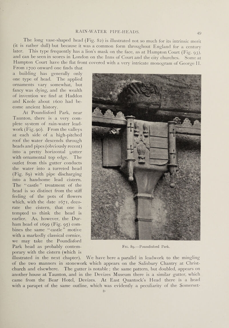 49 The long vase-shaped head (Fig-. 82) is illustrated not so much for its intrinsic merit (it is rather dull) but because it was a common form throughout England for a century later. I his type frequently has a lions mask on the face, as at Hampton Court (Fig. 93), and can be seen in scores in London on the Inns of Court and the city churches. Some at Hampton Court have the flat front covered with a very intricate monogram of George II. From 1 700 onward one finds that a building has generally only one type of head. The applied ornaments vary somewhat, but fancy was dying, and the wealth of invention we find at Haddon and Knole about 1600 had be¬ come ancient history. At Poundisford Park, near Taunton, there is a very com¬ plete system of rain-water lead- work (Fig. 90). From the valleys at each side of a high-pitched roof the water descends through heads and pipes (obviously recent) into a pretty horizontal gutter with ornamental top edge. The outlet from this gutter conducts the water into a turreted head (Fig. 89) with pipe discharging into a handsome lead cistern. The “castle” treatment of the head is so distinct from the stiff feeling of the pots of flowers which, with the date 1671, deco¬ rate the cistern, that one is tempted to think the head is earlier. As, however, the Dur¬ ham head of 1699 (Fig. 95) com¬ bines the same “castle” motive with a markedly classical cornice, we may take the Poundisford Park head as probably contem¬ porary with the cistern (which is illustrated in the next chapter). We have here a parallel in leadwork to the mingling of the two manners in stonework which appears on the Salisbury Chantry at Christ¬ church and elsewhere. The gutter is notable ; the same pattern, but doubled, appears on another house at Taunton, and in the Devizes Museum there is a similar gutter, which came from the Bear Hotel, Devizes. At East Ouantock’s Head there is a head with a parapet of the same outline, which was evidently a peculiarity of the Somerset- D Fig. 89.—Poundisford Park.