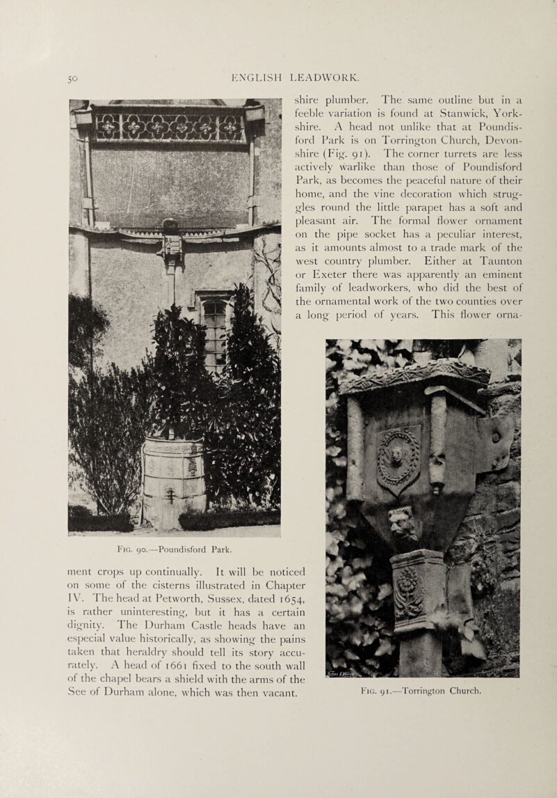 shire plumber. The same outline but in a feeble variation is found at Stanwick, York¬ shire. A head not unlike that at Poundis- ford Park is on Torrington Church, Devon¬ shire (Fig. 91). The corner turrets are less actively warlike than those of Poundisford Park, as becomes the peaceful nature of their home, and the vine decoration which strug¬ gles round the little parapet has a soft and pleasant air. The formal flower ornament on the pipe socket has a peculiar interest, as it amounts almost to a trade mark of the west country plumber. Either at Taunton or Exeter there was apparently an eminent family of lead workers, who did the best of the ornamental work of the two counties over a long period of years. This flower orna- Fig. 90.—Poundisford Park. ment crops up continually. It will be noticed on some of the cisterns illustrated in Chapter IV7. d he head at Petworth, Sussex, dated 1654, is rather uninteresting, but it has a certain dignity. The Durham Castle heads have an especial value historically, as showing the pains taken that heraldry should tell its story accu¬ rately. A head of 1661 fixed to the south wall of the chapel bears a shield with the arms of the See of Durham alone, which was then vacant. Fig. 91.—Torrington Church.