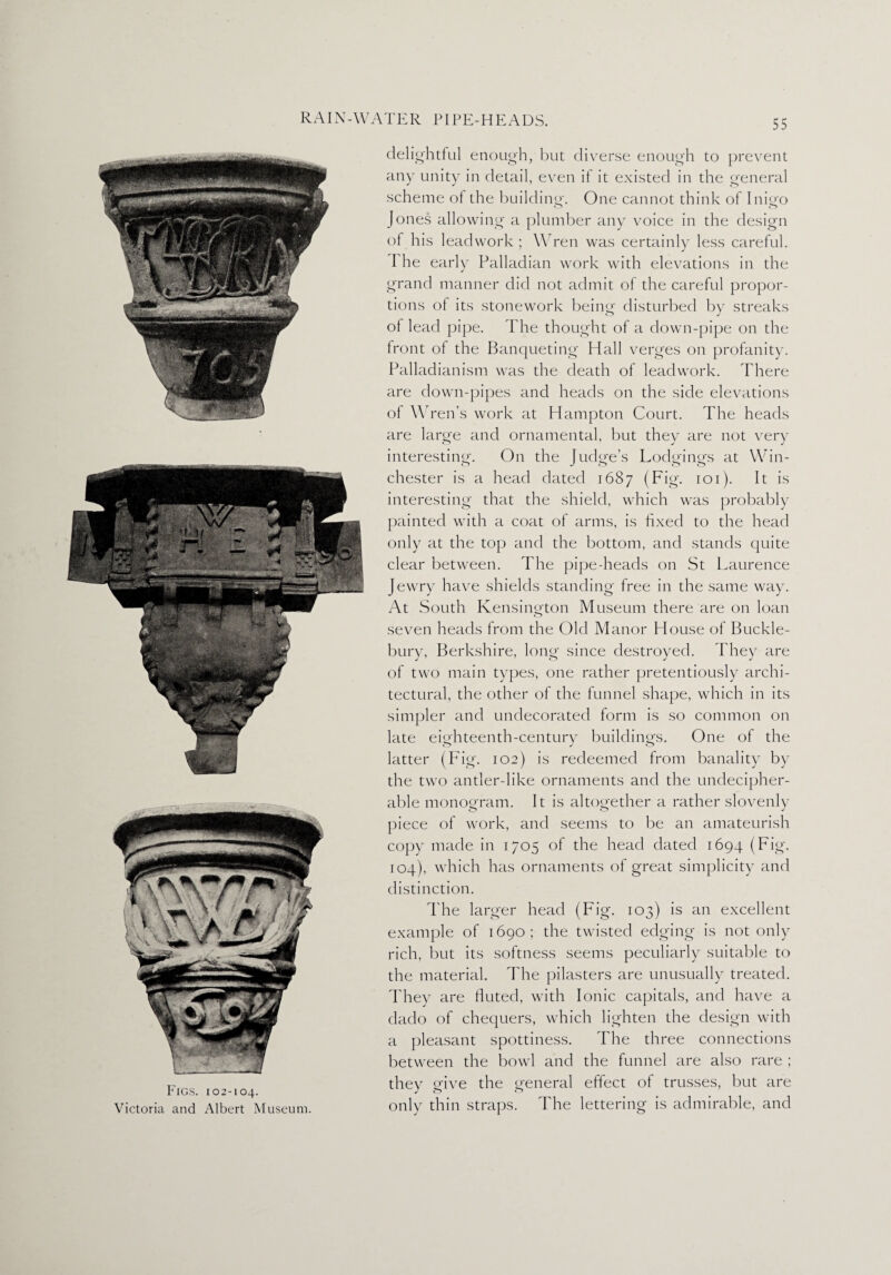 Figs. 102-104. Victoria and Albert Museum. delightful enough, but diverse enough to prevent any unity in detail, even if it existed in the general scheme of the building. One cannot think of Inigo Jones allowing a plumber any voice in the design of his leadwork ; Wren was certainly less careful. The early Palladian work with elevations in the grand manner did not admit of the careful propor¬ tions of its stonework being disturbed by streaks of lead pipe. The thought of a down-pipe on the front of the Banqueting Hall verges on profanity. Palladianism was the death of leadwork. There are down-pipes and heads on the side elevations of Wren’s work at Hampton Court. The heads are large and ornamental, but they are not very interesting. On the Judge’s Lodgings at Win¬ chester is a head dated 1687 (Fig. 101). It is interesting that the shield, which was probably painted with a coat of arms, is fixed to the head only at the top and the bottom, and stands quite clear between. The pipe-heads on St Laurence Jewry have shields standing free in the same way. At South Kensington Museum there are on loan seven heads from the Old Manor House of Buckle- bury, Berkshire, long since destroyed. They are of two main types, one rather pretentiously archi¬ tectural, the other of the funnel shape, which in its simpler and undecorated form is so common on late eitrhteenth-century buildings. One of the latter (Fig. 102) is redeemed from banality by the two antler-like ornaments and the undecipher¬ able monogram. It is altogether a rather slovenly piece of work, and seems to be an amateurish copy made in 1705 of the head dated 1694 (Fig. 104), which has ornaments of great simplicity and distinction. The larger head (Fig. 103) is an excellent example of 1690; the twisted edging is not only rich, but its softness seems peculiarly suitable to the material. The pilasters are unusually treated. They are fluted, with Ionic capitals, and have a dado of chequers, which lighten the design with a pleasant spottiness. The three connections between the bowl and the funnel are also rare ; they give the general effect of trusses, but are only thin straps. The lettering is admirable, and