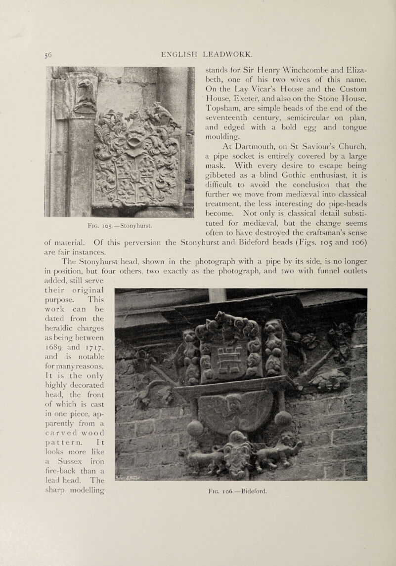 stands for Sir Henry Winchcombe and Eliza¬ beth, one of his two wives of this name. On the Lay Vicar’s House and the Custom House, Exeter, and also on the Stone House, Topsham, are simple heads of the end of the seventeenth century, semicircular on plan, and edsfed with a bold ego- and tongue moulding-. O At Dartmouth, on St Saviour’s Church, a pipe socket is entirely covered by a large mask. With every desire to escape being gibbeted as a blind Gothic enthusiast, it is difficult to avoid the conclusion that the further we move from medkeval into classical treatment, the less interesting do pipe-heads become. Not only is classical detail substi¬ tuted for mediaeval, but the change seems often to have destroyed the craftsman’s sense of material. Of this perversion the Stonyhurst and Bideforcl heads (Figs. 105 and 106) are lair instances. The Stonyhurst head, shown in the photograph with a pipe by its side, is no longer in position, but four others, two exactly as the photograph, and two with funnel outlets added, still serve their original purpose. This work can be dated from the heraldic charges as being between 1689 and 1717, and is notable for many reasons. It is the only highly decorated head, the front of which is cast in one piece, ap¬ parently from a carved wood pattern. It looks more like a Sussex iron fire-back than a lead head. The sharp modelling