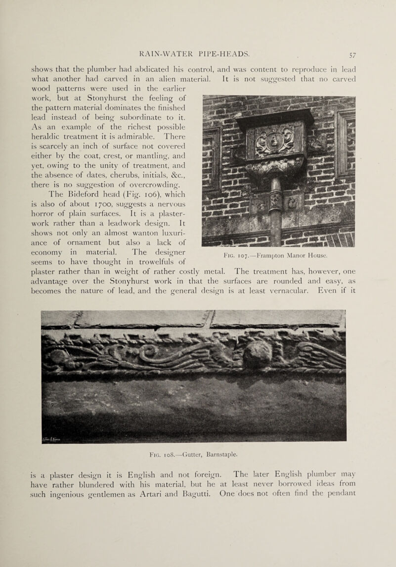 shows that the plumber had abdicated his control, and was content to reproduce in lead what another had carved in an alien material. It is not suggested that no carved wood patterns were used in the earlier work, but at Stonyhurst the feeling of the pattern material dominates the finished lead instead of being subordinate to it. As an example of the richest possible heraldic treatment it is admirable. There is scarcely an inch of surface not covered either by the coat, crest, or mantling, and yet, owing to the unity of treatment, and the absence of dates, cherubs, initials, &c., there is no suggestion of overcrowding. The Bideford head (Fig. 106), which is also of about 1700, suggests a nervous horror of plain surfaces. It is a plaster- work rather than a leadwork design. It <T> shows not only an almost wanton luxuri¬ ance of ornament but also a lack of economy in material. The designer seems to have thought in trowelfuls of plaster rather than in weight of rather costly metal. The treatment has, however, one advantage over the Stonyhurst work in that the surfaces are rounded and easy, as becomes the nature of lead, and the general design is at least vernacular. Even if it Fig. 107.—Frampton Manor House. Fig. 108.—Gutter, Barnstaple. is a plaster design it is English and not foreign. The later English plumber may have rather blundered with his material, but he at least never borrowed ideas from such ingenious gentlemen as Artari and Bagutti. One does not often find the pendant oO