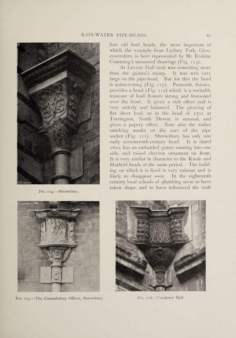 Fig. i 14.—Shrewsbury. four old lead heads, the most important of which, the example from Lydney Park, Glou¬ cestershire, is here represented by Mr Erskine Cumming’s measured drawings (Fig. 113). At Levens Mali rank was something more than the guinea’s stamp. It was writ very large on the pipe-head. But for this the head is uninteresting (Fig. 11 7). Petworth, Sussex, provides a head (Fig. 1 12) which is a veritable museum of lead flowers strung and festooned over the bowl. It gives a rich effect and is very orderly and balanced. The piercing of flat sheet lead, as in the head of 1701 at Torrington, North Devon, is unusual, and gives a papery effect. Note also the rather smirking masks on the ears of the pipe socket (Fig. 111). Shrewsbury has only one early seventeenth-century head. It is dated 1610, has an embattled gutter running into one side, and raised chevron ornament on front. It is very similar in character to the Knole and Hatfield heads of the same period. The build- in©- on which it is fixed is very ruinous and is likely to disappear soon. In the eighteenth century local schools of plumbing seem to have taken shape, and to have influenced the craft Fig. i 15.—The Constabulary Offices, Shrewsbury. Fig. i 16.—Condover Hall.