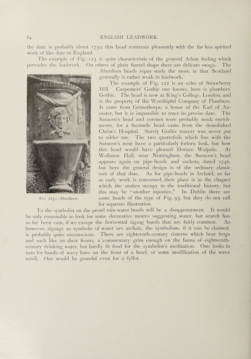 the date is probably about 1750, this head contrasts pleasantly with the far less spirited work of like date in England. The example of Fig. 123 is quite characteristic of the general Adam feeling which pervades the leadwork. On others of plain funnel shape there are delicate swags. The Aberdeen heads repay study the more, in that Scotland generally is rather weak in leadwork. O J The example of Fig. 122 is an echo of Strawberry Hill. Carpenters’ Gothic one knows, here is plumbers’ Gothic. The head is now at King’s College, London, and is the property of the Worshipful Company of Plumbers. It came from Grimsthorpe, a house of the Earl of An- caster, but it is impossible to trace its precise date. The Saracen’s head and coronet were probably stock enrich¬ ments, for a facsimile head came from the demolished Christ’s Hospital. Surely Gothic tracery was never put to odder use. The two quatrefoils which line with the Saracen’s nose have a particularly forlorn look, but how this head would have pleased Horace Walpole. At Wollaton Hall, near Nottingham, the Saracen’s head appears again on pipe-heads and sockets, dated 1746, but here the general design is of the ordinary classic sort of that date. As for pipe-heads in Ireland, as far as early work is concerned, their place is in the chapter which the snakes occupy in the traditional history, but this may be “another injustice.” In Dublin there are some heads of the type of Fig. 93, but they do not call for separate illustration. To the symbolist on the prowl rain-water heads will be a disappointment. It would be only reasonable to look for some decorative motive suggesting water, but search has so far been vain, if we except the horizontal zigzag bands that are fairly common. As however, zigzags as symbolic of water are archaic, the symbolism, if it can be claimed, is probably quite unconscious. There are eighteenth-century cisterns which bear frogs and such like on their fronts, a commentary grim enough on the fauna of eighteenth- century drinking water, but hardly fit food for the symbolist’s meditation. One looks in vain for bands of wavy lines on the front of a head, or some modification of the wave scroll. One would be grateful even for a fylfot. Fig. 123.—Aberdeen.
