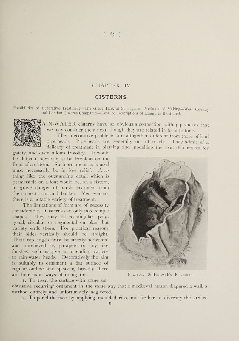 CHAPTER IV. CISTERNS. Possibilities of Decorative Treatment—The Great Tank at St Fagan’s—Methods of Making West Country and London Cisterns Compared—Detailed Descriptions of Examples Illustrated. AIN-WATER cisterns have so. obvious a connection with pipe-heads that we may consider them next, though they are related in form to fonts. Their decorative problems are altogether different from those of lead pipe-heads. Pipe-heads are generally out of reach. They admit of a delicacy of treatment in piercing and modelling the lead that makes for gaiety, and even allows frivolity. It would be difficult, however, to be frivolous on the front of a cistern. Such ornament as is used must necessarily be in low relief. Any¬ thing like the outstanding detail which is permissible on a font would be, on a cistern, in grave danger of harsh treatment from o o the domestic can and bucket. Yet even so, there is a notable variety of treatment. The limitations of form are of necessity considerable. Cisterns can only take simple shapes. They may be rectangular, poly¬ gonal, circular, or segmental on plan, but variety ends there. For practical reasons their sides vertically should be straight. Their top edges must be strictly horizontal and unrelieved by parapets or any like finishes, such as give an unending variety to rain-water heads. Decoratively the aim is, suitably to ornament a flat surface of regular outline, and speaking broadly, there are four main ways of doing this. 1. To treat the surface with some un¬ obtrusive recurring ornament in the same way that a mediaeval mason diapered a wall, a method entirely and unfortunately neglected. 2. To panel the face by applying moulded ribs, and further to diversify the surface E Fig. 124.—St Eanswith’s, Folkestone.