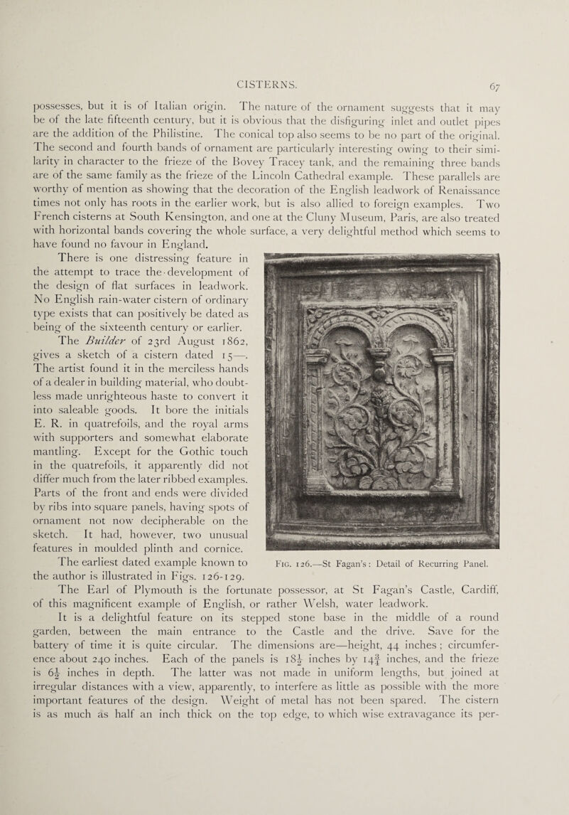 possesses, but it is ol Italian origin. The nature of the ornament suggests that it may be of the late fifteenth century, but it is obvious that the disfiguring inlet and outlet pipes are the addition of the Philistine. The conical top also seems to be no part of the original. The second and fourth bands of ornament are particularly interesting owing' to their simi¬ larity in character to the frieze of the Bovey Tracey tank, and the remaining three bands are of the same family as the frieze of the Lincoln Cathedral example. These parallels are worthy of mention as showing that the decoration of the English lead work of Renaissance times not only has roots in the earlier work, but is also allied to foreign examples. Two French cisterns at South Kensington, and one at the Cluny Museum, Paris, are also treated with horizontal bands covering the whole surface, a very delightful method which seems to have found no favour in England. There is one distressing feature in the attempt to trace the • development of the design of flat surfaces in leadwork. No English rain-water cistern of ordinary type exists that can positively be dated as being of the sixteenth century or earlier. The Builder of 23rd August 1862, gives a sketch of a cistern dated 15—. The artist found it in the merciless hands of a dealer in building material, who doubt¬ less made unrighteous haste to convert it into saleable goods. It bore the initials E. R. in quatrefoils, and the royal arms with supporters and somewhat elaborate mantling. Except for the Gothic touch in the quatrefoils, it apparently did not differ much from the later ribbed examples. Parts of the front and ends were divided by ribs into square panels, having spots of ornament not now decipherable on the sketch. It had, however, two unusual features in moulded plinth and cornice. The earliest dated example known to the author is illustrated in Figs. 126-129. The Earl of Plymouth is the fortunate possessor, at St Fagan’s Castle, Cardiff, of this magnificent example of English, or rather Welsh, water leadwork. It is a delightful feature on its stepped stone base in the middle of a round garden, between the main entrance to the Castle and the drive. Save for the battery of time it is quite circular. The dimensions are—height, 44 inches ; circumfer¬ ence about 240 inches. Each of the panels is i8|- inches by I4§ inches, and the frieze is 6\ inches in depth. The latter was not made in uniform lengths, but joined at irregular distances with a view, apparently, to interfere as little as possible with the more important features of the design. Weight of metal has not been spared. The cistern is as much as half an inch thick on the top edge, to which wise extravagance its per-