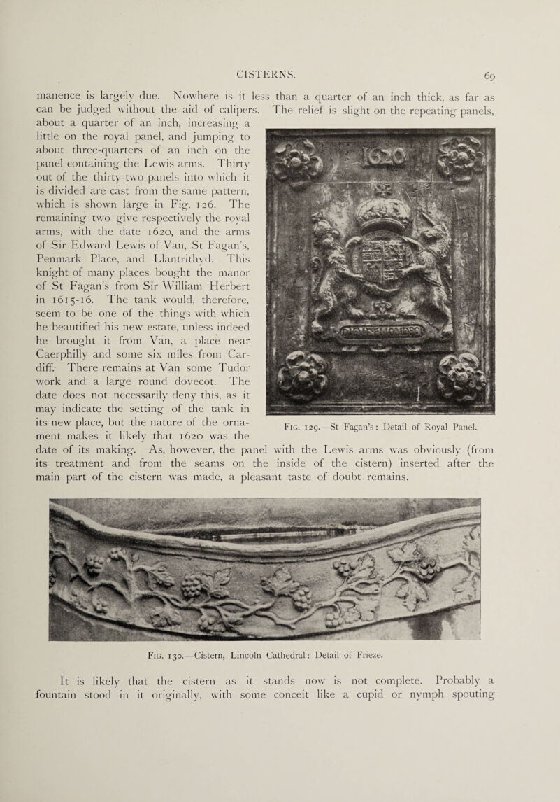 manence is largely due. Nowhere is it less than a quarter of an inch thick, as far as can be judged without the aid of calipers. I he relief is slight on the repeating panels, about a quarter of an inch, increasing a little on the royal panel, and jumping to about three-quarters of an inch on the panel containing the Lewis arms. Thirty out of the thirty-two panels into which it is divided are cast from the same pattern, which is shown large in Fig-. 126. The remaining two give respectively the royal arms, with the date 1620, and the arms of Sir Edward Lewis of Van, St Fagan's, Penmark Place, and Llantrithyd. This knight of many places bought the manor of St Fagan’s from Sir William Herbert in 1615-16. The tank would, therefore, seem to be one of the things with which he beautified his new estate, unless indeed he brought it from Van, a place near Caerphilly and some six miles from Car¬ diff. There remains at Van some Tudor work and a large round dovecot. The date does not necessarily deny this, as it may indicate the setting of the tank in its new place, but the nature of the orna¬ ment makes it likely that 1620 was the date of its making. As, however, the panel with the Lewis arms was obviously (from its treatment and from the seams on the inside of the cistern) inserted after the main part of the cistern was made, a pleasant taste of doubt remains. Fig. 129.—St Fagan’s: Detail of Royal Panel. Fig. 130.—Cistern, Lincoln Cathedral: Detail of Frieze. It is likely that the cistern as it stands now is not complete. Probably a fountain stood in it originally, with some conceit like a cupid or nymph spouting