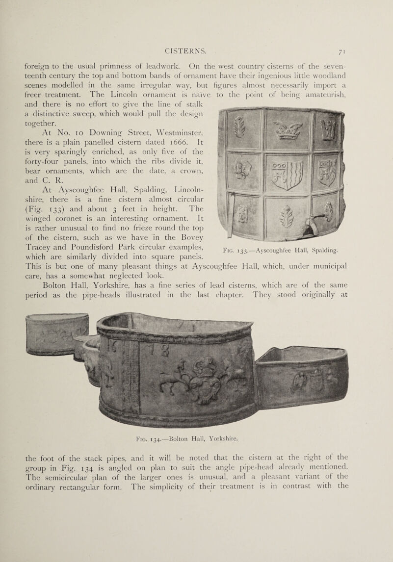 foreign to the usual primness of leadwork. On the west country cisterns of the seven¬ teenth century the top and bottom bands of ornament have their ingenious little woodland scenes modelled in the same irregular way, but figures almost necessarily import a freer treatment. The Lincoln ornament is naive to the point of being amateurish, and there is no effort to give the line of stalk a distinctive sweep, which would pull the design together. At No. io Downing Street, Westminster, there is a plain panelled cistern dated 1666. It is very sparingly enriched, as only five of the forty-four panels, into which the ribs divide it, bear ornaments, which are the date, a crown, and C. R. At Ayscoughfee Hall, Spalding, Lincoln¬ shire, there is a fine cistern almost circular (Fig. 133) and about 3 feet in height. The winged coronet is an interesting ornament. It is rather unusual to find no frieze round the top of the cistern, such as we have in the Bovey Tracey and Poundisford Park circular examples, which are similarly divided into square panels. This is but one of many pleasant things at Ayscoughfee Hall, which, under municipal care, has a somewhat neglected look. Bolton Hall, Yorkshire, has a fine series of lead cisterns, which are of the same period as the pipe-heads illustrated in the last chapter. They stood originally at Fig. 134.—Bolton Hall, Yorkshire. the foot of the stack pipes, and it will be noted that the cistern at the right of the group in Fig. 134 is angled on plan to suit the angle pipe-head already mentioned. The semicircular plan of the larger ones is unusual, and a pleasant variant of the ordinary rectangular form. The simplicity of their treatment is in contrast with the