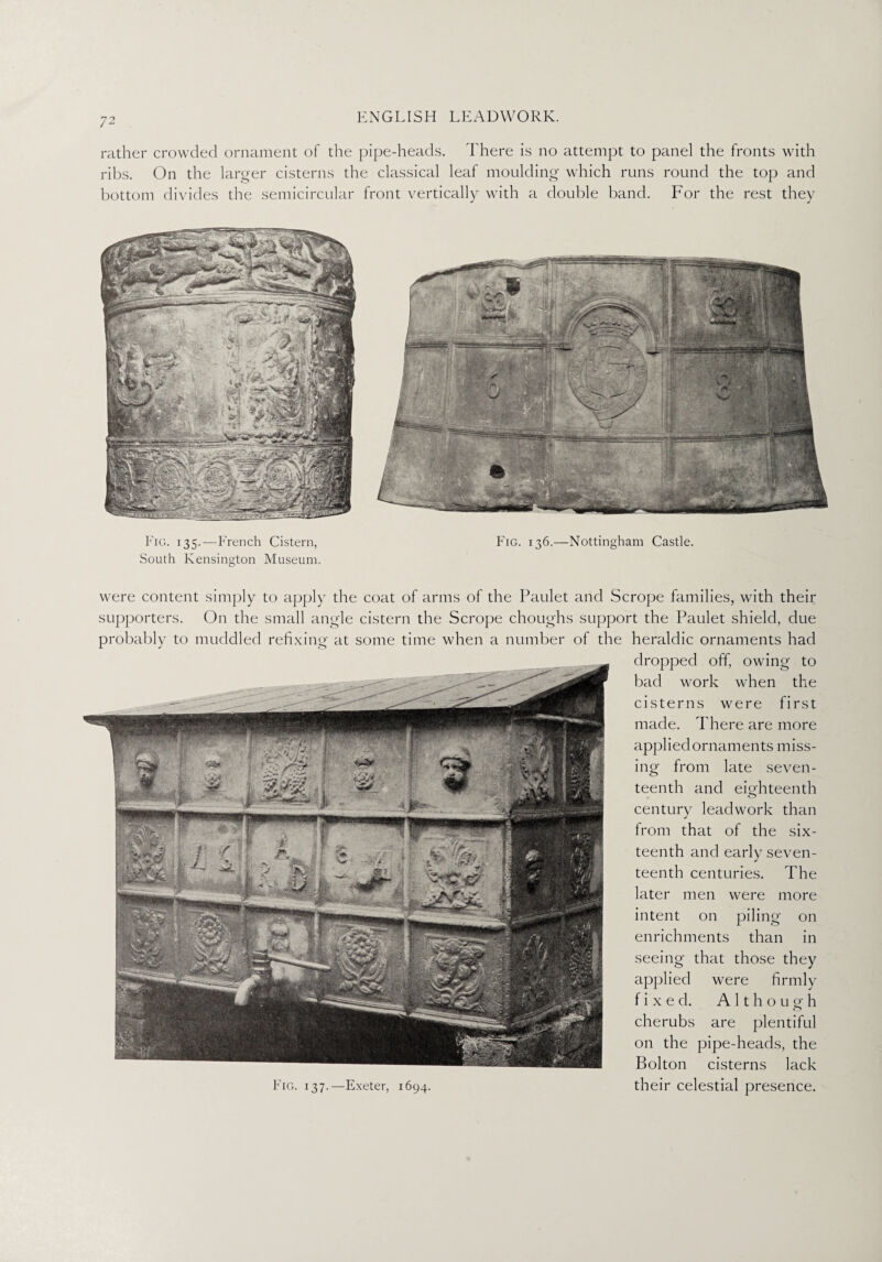rather crowded ornament of the pipe-heads. There is no attempt to panel the fronts with ribs. On the larger cisterns the classical leaf moulding which runs round the top and bottom divides the semicircular front vertically with a double band. For the rest they Fig. 135.—French Cistern, Fig. 136.—Nottingham Castle. South Kensington Museum. were content simply to apply the coat of arms of the Paulet and Scrope families, with their supporters. On the small angle cistern the Scrope choughs support the Paulet shield, due probably to muddled refixing at some time when a number of the heraldic ornaments had dropped off, owing to bad work when the cisterns were first made. There are more applied ornaments miss¬ ing from late seven¬ teenth and eighteenth century leadwork than from that of the six¬ teenth and early seven¬ teenth centuries. The later men were more intent on piling on enrichments than in seeing that those they applied were firmly fixed. A 11 h o u g h cherubs are plentiful on the pipe-heads, the Bolton cisterns lack their celestial presence. Fig. 137.—Exeter, 1694.