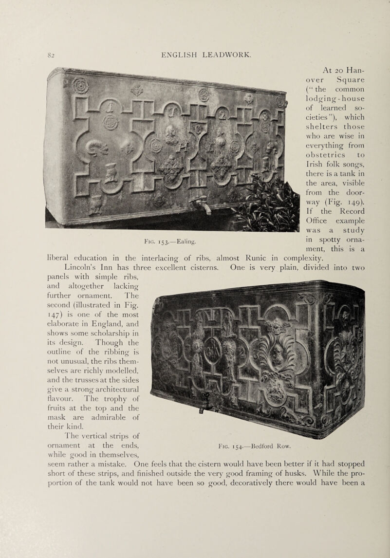 At 20 Han¬ over Square (“ the common lodging - house of learned so¬ cieties”), which shelters those who are wise in everything Irom obstetrics to Irish folk songs, there is a tank in the area, visible from the door¬ way (Fig. 149). If the Record Office example was a study Fig. 153.—Ealing. spotty orna¬ ment, this is a liberal education in the interlacing of ribs, almost Runic in complexity. Lincoln’s Inn has three excellent cisterns. One is very plain, divided into two panels with simple ribs, and altogether lacking further ornament. The second (illustrated in Fig. 147) is one of the most elaborate in England, and shows some scholarship in its design. Though the outline of the ribbing is not unusual, the ribs them¬ selves are richly modelled, and the trusses at the sides give a strong architectural flavour. The trophy of fruits at the top and the mask are admirable of their kind. The vertical strips of ornament at the ends, Fig. 154.—Bedford Row. while good in themselves, seem rather a mistake. One feels that the cistern would have been better if it had stopped short of these strips, and finished outside the very good framing of husks. While the pro¬ portion of the tank would not have been so good, decoratively there would have been a