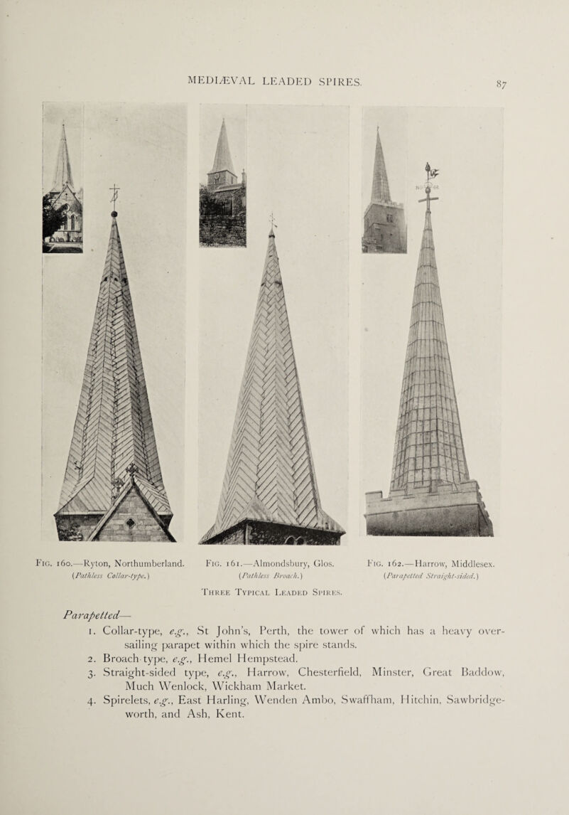 i6o.—Ryton, Northumberland. (Pathless Collar-type.) Fig. i6i.—Almondsbury, Glos. {Pathless Broach.) Three Typical Leaded Spires. Fig. 162.—Harrow, Middlesex. {Parapelled Straight-sided.) Parapetted— 1. Collar-type, eg., St John’s, Perth, the tower of which has a heavy over¬ sailing parapet within which the spire stands. 2. Broach type, eg., Hemel Hempstead. 3. Straight-sided type, eg., Harrow, Chesterfield, Minster, Great Baddow, Much Wenlock, Wickham Market. 4. Spirelets, eg., East Harling, Wenden Ambo, Swaffham, Hitchin, Sawbridge- worth, and Ash, Kent.
