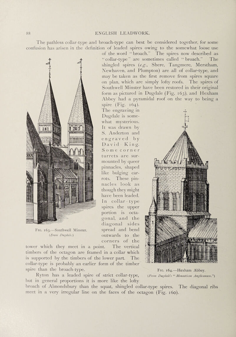 The pathless collar-type and broach-type can best be considered together, for some confusion has arisen in the definition of leaded spires owing to the somewhat loose use of the word “broach. The spires now described as “collar-type are sometimes called “broach.” The shingled spires (e.g., Shere, Tangmere, Merstham, Newhaven, and Plumpton) are all of collar-type, and may be taken as the first remove from spires square on plan, which are simply lofty roofs. The spires of Southwell Minster have been restored in their original form as pictured in Dugdale (Fig. 163), and Hexham Abbey had a pyramidal roof on the way to being a spire (Fig. 164). The engraving in 4. Dugdale is some¬ what mysterious. It was drawn by J S. Anderton and engraved by D a v i d K i n g. Some corner turrets are sur¬ mounted by queer pinnacles, shaped like bulging car¬ rots. These pin¬ nacles look as though they might have been leaded. I n collar - type spires the upper portion is octa¬ gonal, and the diagonal sides spread and bend outwards to the corners of the tower which they meet in a point. The vertical Fig. 163.—Southwell Minster. [prom Dugdale.) timbers of the octagon are framed in a collar which is supported by the timbers of the lower part. The collar-type is probably an earlier form of the timber spire than the broach-type. Ryton has a leaded spire of strict collar-type, but in general proportions it is more like the lofty broach of Almondsbury than the squat, shingled collar-type spires. The diagonal ribs meet in a very irregular line on the faces of the octagon (Fig. 160). Fig. 164.—Hexham Abbey. {From Dugdale1 s “ Monasticon Anglicamnu.”)