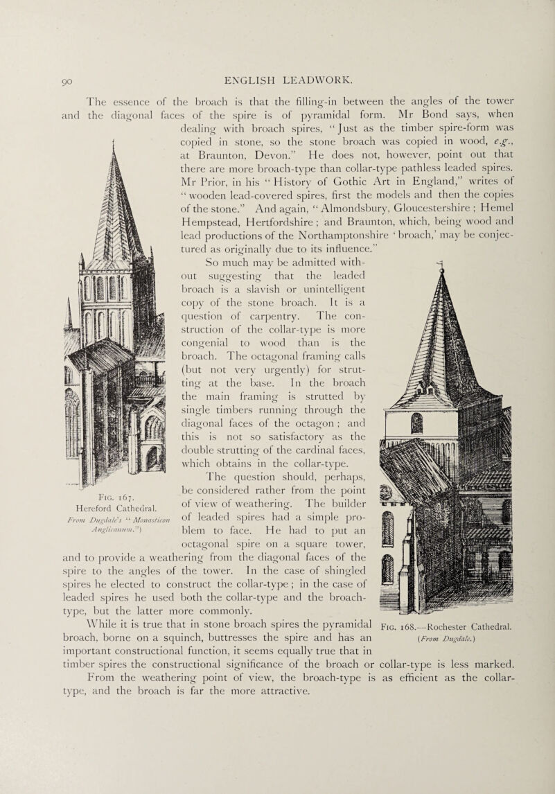 S'. question struction of of The essence of the broach is that the filling-in between the angles of the tower and the diagonal faces of the spire is of pyramidal form. Mr Bond says, when dealing with broach spires, “Just as the timber spire-form was copied in stone, so the stone broach was copied in wood, e.g., at Braunton, Devon.” He does not, however, point out that there are more broach-type than collar-type pathless leaded spires. Mr Prior, in his “ History ot Gothic Art in England,” writes of “wooden lead-covered spires, first the models and then the copies of the stone.” And again, “ Almondsbury, Gloucestershire ; Hemel Hempstead, Hertfordshire ; and Braunton, which, being wood and lead productions of the Northamptonshire ‘broach,’ may be conjec¬ tured as originally due to its influence.” So much may be admitted with¬ out suggesting that the leaded broach is a slavish or unintelligent copy of the stone broach. It is a carpentry. The con- the collar-type is more congenial to wood than is the broach. The octagonal framing calls (but not very urgently) for strut¬ ting at the base. In the broach the main framing is strutted by single timbers running through the diagonal faces of the octagon ; and this is not so satisfactory as the double strutting of the cardinal faces, which obtains in the collar-type. The question should, perhaps, be considered rather from the point of view of weathering. The builder of leaded spires had a simple pro¬ blem to face. He had to put an octagonal spire on a square tower, and to provide a weathering from the diagonal faces of the spire to the angles of the tower. In the case of shingled Fig. 167. Hereford Cathedral. From Dugdale’’ s “ Monasticon A nglic annul.! ’) fc> spires he elected to construct the collar-type ; in the case of leaded spires he used both the collar-type and the broach- type, but the latter more commonly. While it is true that in stone broach spires the pyramidal broach, borne on a squinch, buttresses the spire and has an important constructional function, it seems equally true that in timber spires the constructional significance of the broach or collar-type is less marked. From the weathering point of view, the broach-type is as efficient as the collar- type, and the broach is far the more attractive. Fig. 168.—Rochester Cathedral. (From Dugdale.)