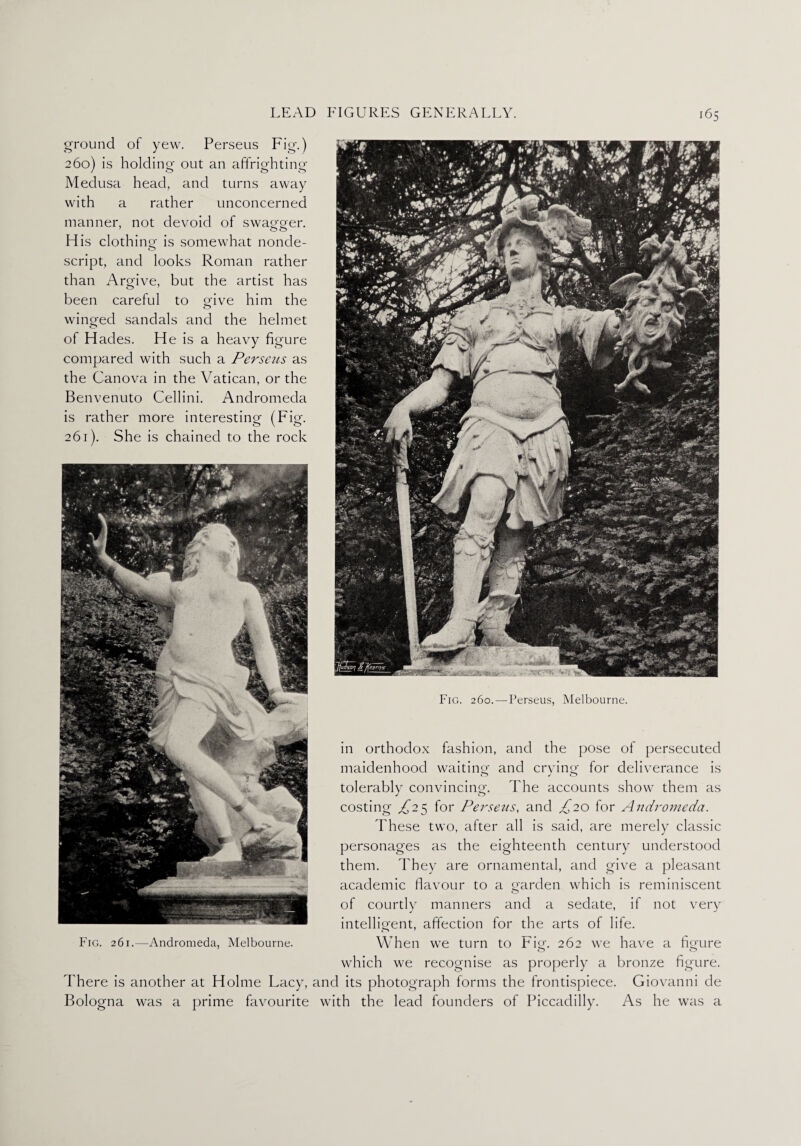 ground of yew. Perseus Fig.) 260) is holding out an affrighting Medusa head, and turns away with a rather unconcerned manner, not devoid of swao-aer. o o H is clothing is somewhat nonde¬ script, and looks Roman rather than Argive, but the artist has been careful to give him the winged sandals and the helmet of Hades. He is a heavy figure compared with such a Perseus as the Canova in the Vatican, or the Benvenuto Cellini. Andromeda is rather more interesting (Fig. 261) . She is chained to the rock in orthodox fashion, and the pose of persecuted maidenhood waiting' and crying for deliverance is tolerably convincing. The accounts show them as costing £2^ for Perseus, and £20 for Andromeda. These two, after all is said, are merely classic personages as the eighteenth century understood them. They are ornamental, and give a pleasant academic flavour to a garden which is reminiscent of courtly manners and a sedate, if not very intelligent, affection for the arts of life. Fig. 261.—Andromeda, Melbourne. When we turn to Fig. 262 we have a figure o o which we recognise as properly a bronze figure. There is another at Holme Lacy, and its photograph forms the frontispiece. Giovanni cle Bologna was a prime favourite with the lead founders of Piccadilly. As he was a JrjRrl SiriJtQjJPs^ Jr  i|L W* T 1 -X ► Sll ’ mlyKI OL PjL Fig. 260.—Perseus, Melbourne.