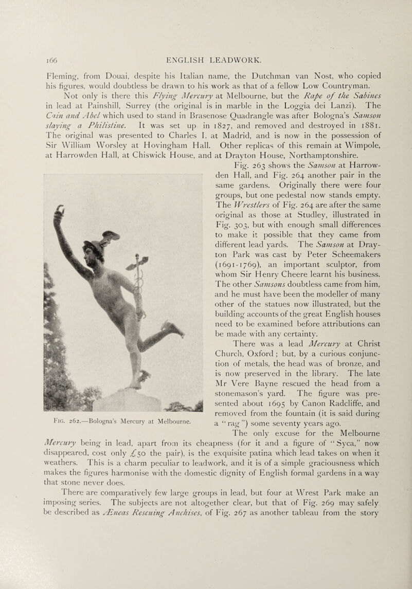 Fleming, from Douai, despite his Italian name, the Dutchman van Nost, who copied his figures, would doubtless be drawn to his work as that of a fellow Low Countryman. Not only is there this Flying Mercury at Melbourne, but the Rape of the Sabines in lead at Painshill, Surrey (the original is in marble in the Loggia dei Lanzi). The Cain and Abel which used to stand in Brasenose Quadrangle was after Bologna’s Samson slaying a Philistine. It was set up in 1827, and removed and destroyed in 1881. The original was presented to Charles I. at Madrid, and is now in the possession of Sir William Worsley at Hovingham Hall. Other replicas of this remain at Wimpole, at Harrowden Hall, at Chiswick House, and at Drayton House, Northamptonshire. Fig. 263 shows the Samson at Harrow¬ den Hall, and Fig. 264 another pair in the same gardens. Originally there were four groups, but one pedestal now stands empty. The Wrestlers of Fig. 264 are after the same original as those at Studley, illustrated in Fig. 303, but with enough small differences to make it possible that they came from different lead yards. The Samson at Dray¬ ton Park was cast by Peter Scheemakers (1691-1769), an important sculptor, from whom Sir Henry Cheere learnt his business. The other Samsons doubtless came from him, and he must have been the modeller of many other of the statues now illustrated, but the builclino- accounts of the o-reat Eng-fish houses need to be examined before attributions can be made with any certainty. There was a lead Mercit-ry at Christ Church, Oxford ; but, by a curious conjunc¬ tion of metals, the head was of bronze, and is now preserved in the library. The late Mr Vere Bayne rescued the head from a stonemason’s yard. The figure was pre¬ sented about 1695 by Canon Radcliffe, and removed from the fountain (it is said during a “rag”) some seventy years ago. The only excuse for the Melbourne Mercury being in lead, apart from its cheapness (for it and a figure of “ Syca,” now disappeared, cost only £^o the pair), is the exquisite patina which lead takes on when it weathers. This is a charm peculiar to leadwork, and it is of a simple graciousness which makes the figures harmonise with the domestic dignity of English formal gardens in a way that stone never does. Fig. 262.—Bologna’s Mercury at Melbourne. I here are comparatively few large groups in lead, but four at Wrest Park make an imposing series. The subjects are not altogether clear, but that of Fig. 269 may safely be described as FEneas Resawing Anchises, of Fig. 267 as another tableau from the story