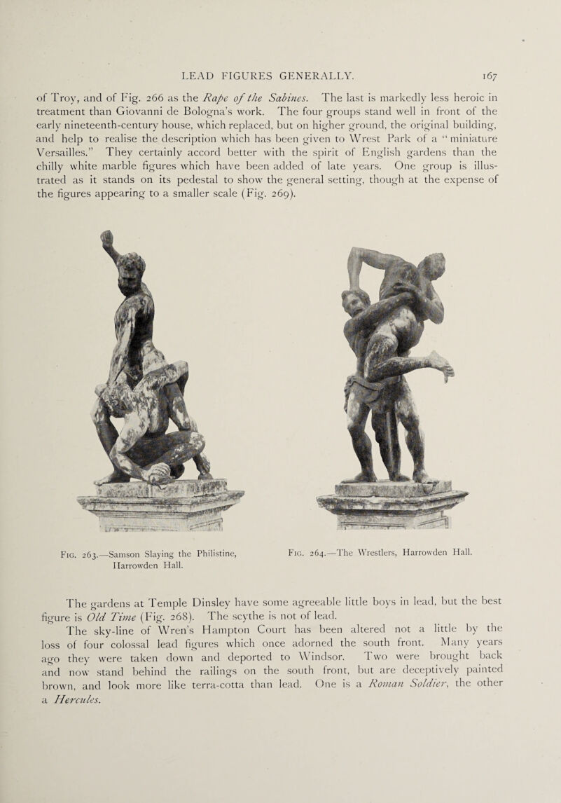 of Troy, and of Fig. 266 as the Rape of the Sabines. The last is markedly less heroic in treatment than Giovanni de Bologna’s work. The four groups stand well in front of the early nineteenth-century house, which replaced, but on higher ground, the original building, and help to realise the description which has been given to Wrest Park of a “miniature Versailles.” They certainly accord better with the spirit of English gardens than the chilly white marble figures which have been added of late years. One group is illus¬ trated as it stands on its pedestal to show the general setting, though at the expense of the figures appearing to a smaller scale (Fig. 269). Fig. 263.—Samson Slaying the Philistine, Fig. 264.—The Wrestlers, Harrowden Hall. Ilarrowden Hall. The gardens at Temple Dinsley have some agreeable little boys in lead, but the best figure is Old Time (Fig. 268). I he scythe is not of lead. The sky-line of Wren’s Hampton Court has been altered not a little by the loss of four colossal lead figures which once adorned the south front. Many years ago they were taken down and deported to Windsor. Two were brought back and now stand behind the railings on the south front, but are deceptively painted brown, and look more like terra-cotta than lead. One is a Roman Soldier, the other a Hercules.
