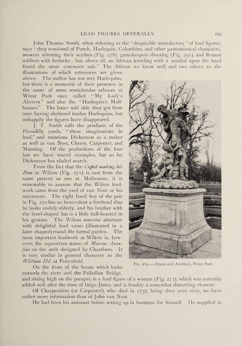 John Thomas Smith, when referring to the “despicable manufactory ” of lead figures, says “they consisted of Punch, Harlequin, Columbine, and other pantomimical characters, mowers whetting their scythes (Fig. 278), gamekeepers shooting (Fig. 291), and Roman soldiers with firelocks ; but, above all, an African kneeling with a sundial upon his head found the most extensive sale.” The African we know well, and two others, to the illustrations of which references are given O above. The author has not met Harlequins, but there is a memorial of their presence in the name of some semicircular arbours at Wrest Park once called “My Lady’s Alcoves ” and also the “ Harlequin’s Half¬ houses.” The latter odd title they got from once having sheltered leaden Harlequins, but unhappily the figures have disappeared. J. T. Smith calls the products of the Piccadilly yards, “ these imaginations in lead,” and mentions Dickenson as a maker as well as van Nost, Cheere, Carpenter, and Manning. Of the productions of the four last we have traced examples, but so far Dickenson has eluded search. From the fact that the Cupid making his Bow at Wilton (Pig. 271) is cast from the same pattern as one at Melbourne, it is reasonable to assume that the Wilton lead- work came from the yard of van Nost or his successors. The right hand boy of the pair in Fig. 270 has so benevolent a forehead that he looks unduly elderly, and his brother with the bowl-shaped hat is a little half-hearted in his gesture. The Wilton amorini alternate with delightful lead vases (illustrated in a later chapter) round the formal garden. The most important leadwork at Wilton is, how¬ ever, the equestrian statue of Marcus Aure¬ lius on the arch designed by Chambers. It is very similar in general character to the William III. at Petersfield. _, . TTT „ . . riG. 269.—.Eneas and Anchises, Wrest Park. On the front of the house which looks towards the river and the Palladian Bridge, and sitting high on the parapet, is a lead figure of a woman (Fig. 272), which was certainly added well after the time of Inigo Jones, and is frankly a somewhat disturbing element. Of Charpentiere (or Carpenter), who died in 1737, being then over sixty, we have rather more information than of John van Nost. He had been his assistant before setting up in business for himself. He supplied in