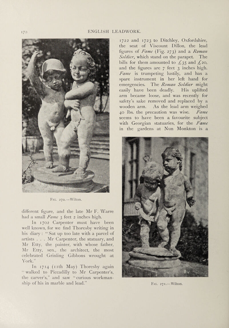 Fig. 270.—Wilton. different figure, and the late Mr F. Warre had a small Fame 3 feet 2 inches high. In 1702 Carpenter must have been well known, for we find Thoresby writing in his diary : “ Sat up too late with a parcel of artists . . . Mr Carpenter, the statuary, and Mr Etty, the painter, with whose father, Mr Etty, sen., the architect, the most celebrated Grinling Gibbons wrought at York.” In 1714 (11th May) Thoresby again “walked to Piccadilly to Mr Carpenter’s, the carver’s,” and saw “curious workman¬ ship of his in marble and lead.” 1722 and 1723 to Ditchley, Oxfordshire, the seat of Viscount Dillon, the lead figures of Fame (Fig. 273) and a Roman Soldier, which stand on the parapet. The bills for them amounted to ^35 and £20, and the figures are 7 feet 3 inches high. Fame is trumpeting lustily, and has a spare instrument in her left hand for emergencies. The Roman Soldier might easily have been deadly. His uplifted arm became loose, and was recently for safety’s sake removed and replaced by a wooden arm. As the lead arm weighed 40 lbs. the precaution was wise. Fame seems to have been a favourite subject with Georgian statuaries, for the Fame in the gardens at Nun Monkton is a Fig. 271.—Wilton.