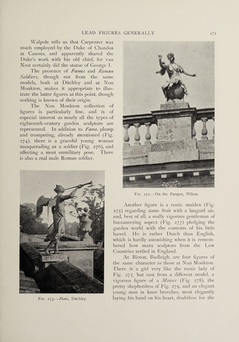 Walpole tells us that Carpenter was much employed by the Duke of Chandos at Canons, and apparently shared the Duke’s work with his old chief, for van Nost certainly did the statue of George I. The presence of Fames and Roman Soldiers, though not from the same models, both at Ditchley and at Nun Monkton, makes it appropriate to illus¬ trate the latter figures at this point, though nothing: is known of their origan. <3 O The Nun Monkton collection of figures is particularly fine, and is of especial interest as nearly all the types of eighteenth-century garden sculpture are represented. In addition to Fame, plump and trumpeting, already mentioned (Fig. 274), there is a graceful young woman masquerading as a soldier (Fig. 276), and affecting a most unmilitary pose. There is also a real male Roman soldier. Fig. 272.—On the Parapet, Wilton. Another figure is a rustic maiden (Fig. 275) regarding some fruit with a languid air, and, best of all, a really vigorous gentleman of buccaneering aspect (Fig. 277) pledging the garden world with the contents of his little barrel. He is rather Dutch than English, which is hardly astonishing when it is remem¬ bered how many sculptors from the Low Countries settled in Eno-land. At Bicton, Budleigh, are four figures of the same character as those at Nun Monkton. There is a girl very like the rustic lady ol Fig. 275, but cast from a different model, a vigorous figure of a Mower (Fig. 278), the pretty shepherdess of Fig. 279, and an elegant young man in knee breeches, most elegantly laying his hand on his heart, doubtless for the Fig. 273.—-Fame, Ditchley.