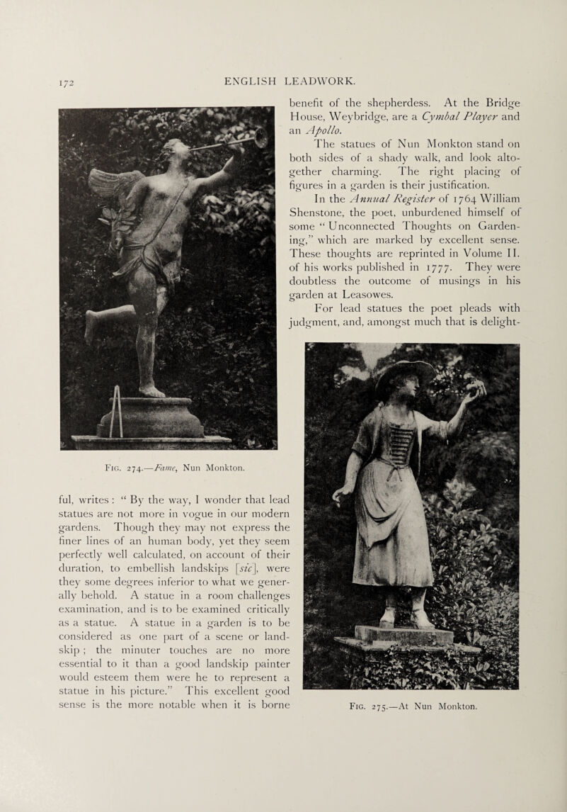 benefit of the shepherdess. At the Bridge House, Weybridge, are a Cymbal Player and an Apollo. The statues of Nun Monkton stand on both sides of a shady walk, and look alto¬ gether charming. The right placing of figures in a garden is their justification. In the Annual Register of 1764 William Shenstone, the poet, unburdened himself of some “ Unconnected Thoughts on Garden¬ ing,” which are marked by excellent sense. These thoughts are reprinted in Volume II. of his works published in 1777. They were doubtless the outcome of musings in his oarden at Leasowes. o For lead statues the poet pleads with judgment, and, amongst much that is delight - Fic». 274.—Fame, Nun Monkton. ful, writes : “ By the way, 1 wonder that lead statues are not more in voone in our modern o gardens. Though they may not express the finer lines of an human body, yet they seem perfectly well calculated, on account of their duration, to embellish landskips [sic], were they some degrees inferior to what we gener¬ ally behold. A statue in a room challenges examination, and is to be examined critically as a statue. A statue in a garden is to be considered as one part of a scene or land- skip ; the minuter touches are no more essential to it than a good landskip painter would esteem them were he to represent a statue in his picture.” This excellent good sense is the more notable when it is borne Fig. 275.—At Nun Monkton.