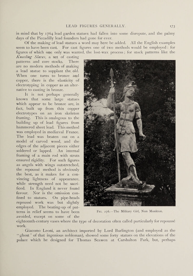 in mind that by 1764 lead garden statues had fallen into some disrepute, and the palmy days of the Piccadilly lead founders had gone for ever. Of the making of lead statues a word may here be added. All the English examples seem to have been cast. For cast figures one of two methods would be employed : for figures of which one only was wanted, the lost-wax process ; for stock patterns like the Kneeling Slaves, a set of casting- patterns and core stocks. There are no modern methods of making a lead statue to supplant the old. When one turns to bronze and copper, there is the elasticity of electrotyping in copper as an alter¬ native to casting in bronze. It is not perhaps generally known that some large statues which appear to be bronze are, in fact, built up from thin copper electrotypes on an iron skeleton framing. This is analogous to the building up of lead figures from hammered sheet lead. This method was employed in mediaeval Franee. The lead was beaten out on a model of carved wood, and the edges of the adjacent pieces either soldered or lapped. An internal framing of a main rod with struts ensured rigidity. For such figures as angels with wings outstretched, the repousse method is obviously the best, as it makes for a con¬ vincing lightness of appearance, while strength need not be sacri¬ ficed. In England it never found favour. Nor is the omission con¬ fined to statues. On pipe-heads repousse work was but slightly employed. The beating-up of pat¬ terns in relief seems to have been avoided, except on some of the eighteenth-century vases where the type of decoration often called particularly for repousse work. Giacomo Leoni, an architect imported by Lord Burlington (and employed as the “ghost” of that ingenious nobleman), showed some forty statues on the elevations of the palace which he designed for Thomas Scawen at Carshalton Park, but, perhaps