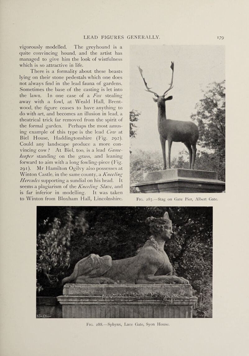 vigorously modelled. The greyhound is a quite convincing hound, and the artist has managed to give him the look of wistfulness which is so attractive in life. There is a formality about these beasts lying on their stone pedestals which one does not always find in the lead fauna of gardens. Sometimes the base of the casting is let into the lawn. In one case of a Fox stealing away with a fowl, at Weald Hall, Brent¬ wood, the figure ceases to have anything to do with art, and becomes an illusion in lead, a theatrical trick far removed from the spirit of the formal garden. Perhaps the most amus¬ ing example of this type is the lead Cow at Biel House, Haddingtonshire (Fig. 292). Could any landscape produce a more con¬ vincing cow ? At Biel, too, is a lead Game- keeper standing on the grass, and leaning forward to aim with a long fowling-piece (Fig. 291). Mr Hamilton Ogilvy also possesses at Winton Castle, in the same county, a Kneeling Flercules supporting a sundial on his head. It seems a plagiarism of the Kneeling Slave, and is far inferior in modelling. It was taken to Winton from Bloxham Hall, Lincolnshire. Fig. 287.—Stag on Gate Pier, Albert Gate. Fig. 288.—Sphynx, Lace Gate, Syon House.