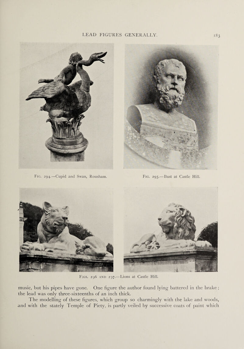 Figs. 296 and 297.— Lions at Castle Hill. music, but his pipes have gone. One figure the author found lying battered in the brake ; the lead was only three-sixteenths of an inch thick. The modelling' of these figures, which group so charmingly with the lake and woods, and with the stately Temple of Piety, is partly veiled by successive coats of paint which