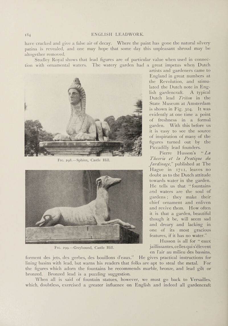 Fig. 298.—Sphinx, Castle Hill. Fig. 299.— Greyhound, Castle Hill. have cracked and give a false air of decay. Where the paint has gone the natural silvery patina is revealed, and one may hope that some day this unpleasant shroud may be altogether removed. Studley Royal shows that lead figures are of particular value when used in connec¬ tion with ornamental waters. The watery garden had a great impetus when Dutch artists and gardeners came to Eng-land in great numbers at the Revolution, and stimu¬ lated the Dutch note in Eng¬ lish gardencraft. A typical Dutch lead Triton in the State Museum at Amsterdam is shown in Fig. 304. It was evidently at one time a point of freshness in a formal garden. With this before us it is easy to see the source of inspiration of many of the figures turned out by the Piccadilly lead founders. Pierre Husson’s “La Theorie et la Pratique du Jardinage,” published at The Hague in 1711, leaves no doubt as to the Dutch attitude towards water in the garden. He tells us that “ fountains and waters are the soul ol gardens ; they make their chief ornament and enliven and revive them. How often it is that a garden, beautiful though it be, will seem sad and dreary and lacking in one of its most gracious features, if it has no water.” Husson is all for “ eaux jaillissantes, celles qui s’elevent en fair au milieu des bassins, forment des jets, des gerbes, des bouillons d’eaux.” He gives practical instructions for lining basins with lead, but warns his readers that folks are apt to steal the metal. For the figures which adorn the fountains he recommends marble, bronze, and lead gilt or bronzed. Bronzed lead is a puzzling suggestion. When all is said of fountain statues, however, we must go back to Versailles, which, doubtless, exercised a greater influence on English and indeed all gardencraft