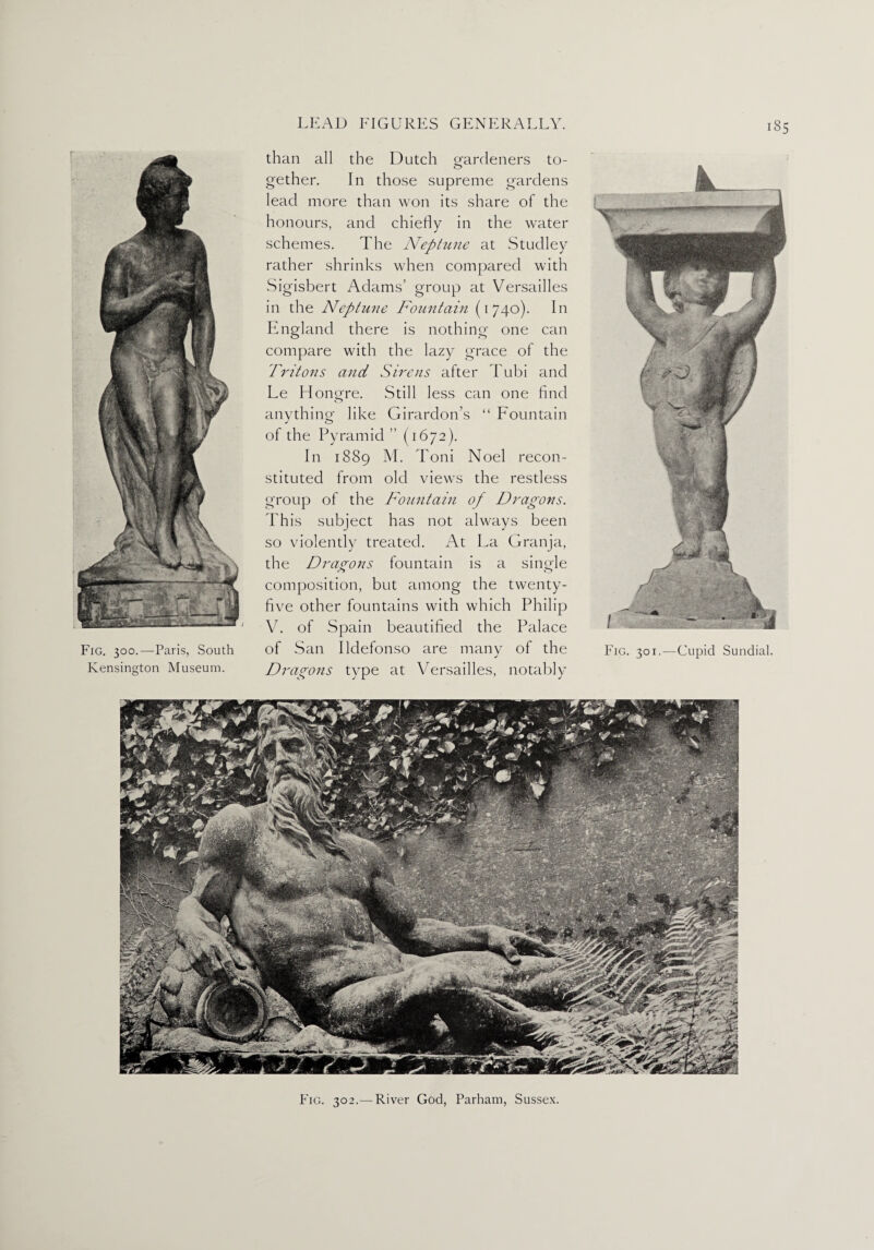 Fig. 300.—Paris, South Kensington Museum. than all the Dutch o'ardeners to- O gether. In those supreme gardens lead more than won its share of the honours, and chiefly in the water schemes. The Neptune at Studley rather shrinks when compared with Sigisbert Adams’ group at Versailles in the Neptune Fountain (1740). In England there is nothing one can compare with the lazy grace of the Tritons and Sirens after Tubi and Le Hono-re. Still less can one And o anything like Girardon’s “ Fountain of the Pyramid ” (1672). In 1889 M. Toni Noel recon¬ stituted from old views the restless group of the Fountain of Dragons. Phis subject has not always been so violently treated. At La Granja, the Dragons fountain is a single composition, but among the twenty- five other fountains with which Philip V. of Spain beautified the Palace of San Ildefonso are many of the Dragons type at Versailles, notably Fig. 301.—Cupid Sundial. Fig. 302.— River God, Parham, Sussex.