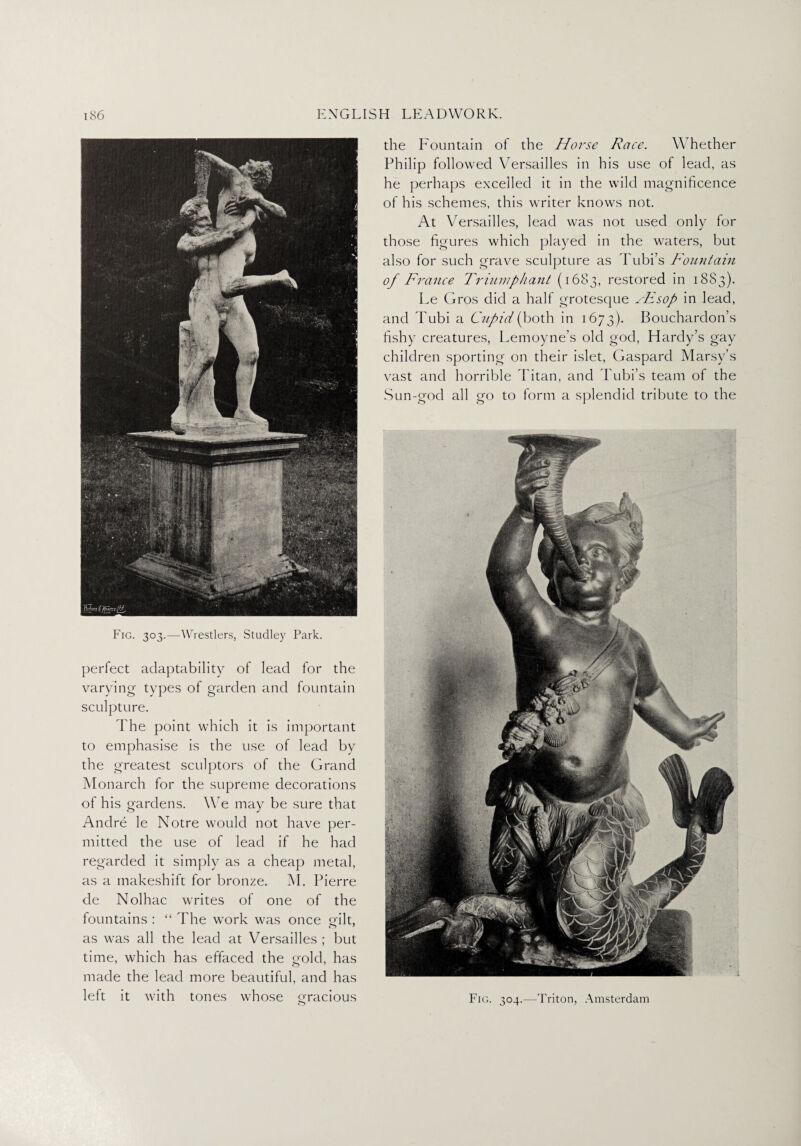 Fig. 303.—Wrestlers, Studley Park. perfect adaptability of lead for the varying types of garden and fountain sculpture. The point which it is important to emphasise is the use of lead by the greatest sculptors of the Grand Monarch for the supreme decorations of his gardens. We may be sure that Andre le Notre would not have per¬ mitted the use of lead if he had regarded it simply as a cheap metal, as a makeshift for bronze. M. Pierre de Nolhac writes of one of the fountains : “ The work was once gilt, as was all the lead at Versailles ; but time, which has effaced the gold, has made the lead more beautiful, and has left it with tones whose gracious the Fountain of the Horse Race. W hether Philip followed Versailles in his use of lead, as he perhaps excelled it in the wild magnificence of his schemes, this writer knows not. At Versailles, lead was not used only for those figures which played in the waters, but also for such grave sculpture as Tubi’s Fountain of France Triumphant (1683, restored in 1SS3). Le Gros did a half grotesque sFsop in lead, and Tubi a Cupid (both in 1673). Bouchardon’s fishy creatures, Lemoyne’s old god, Hardy’s gay children sporting on their islet, Gaspare! Marsy’s vast and horrible Titan, and Tubi’s team of the Sun-gocl all go to form a splendid tribute to the Fig. 304.—Triton, Amsterdam