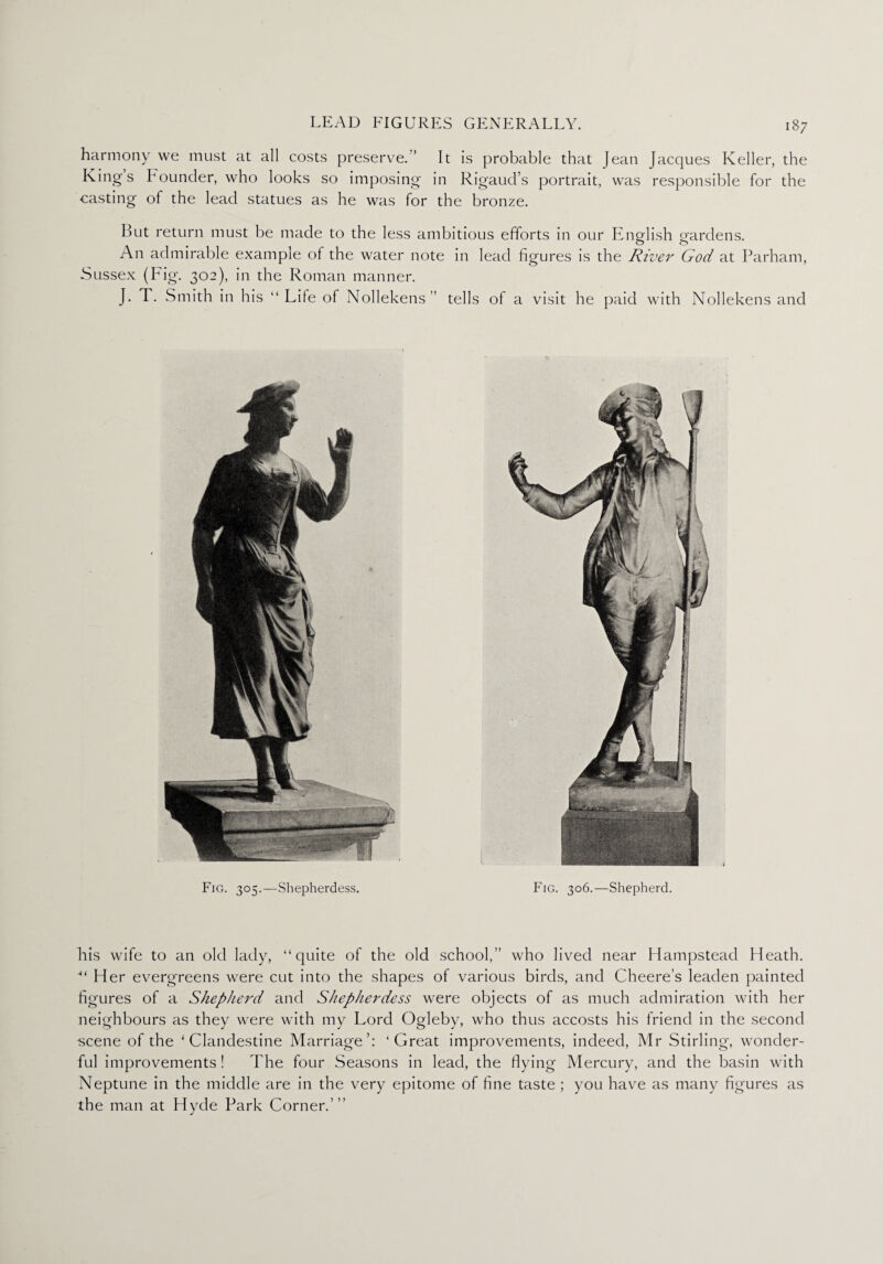 l*i ct r* 0*1 on> we must at all costs preserve.” It is probable that Jean Jacques Keller, the Kings Founder, who looks so imposing in Rigaud’s portrait, was responsible for the casting of the lead statues as he was for the bronze. But return must be made to the less ambitious efforts in our English gardens. An admirable example of the water note in lead figures is the River God at Parham, Sussex (Fig. 302), in the Roman manner. J. T. Smith in his “ Lile of Nollekens” tells of a visit he paid with Nollekens and bis wife to an old lady, “quite of the old school,” who lived near Hampstead Heath. ■“ Her evergreens were cut into the shapes of various birds, and Cheere’s leaden painted figures of a Shepherd and Shepherdess were objects of as much admiration with her neighbours as they were with my Lord Ogleby, who thus accosts his friend in the second scene of the ‘Clandestine Marriage’: ‘Great improvements, indeed, Mr Stirling, wonder¬ ful improvements ! The four Seasons in lead, the flying Mercury, and the basin with Neptune in the middle are in the very epitome of fine taste ; you have as many figures as the man at Hyde Park Corner.’ ’’