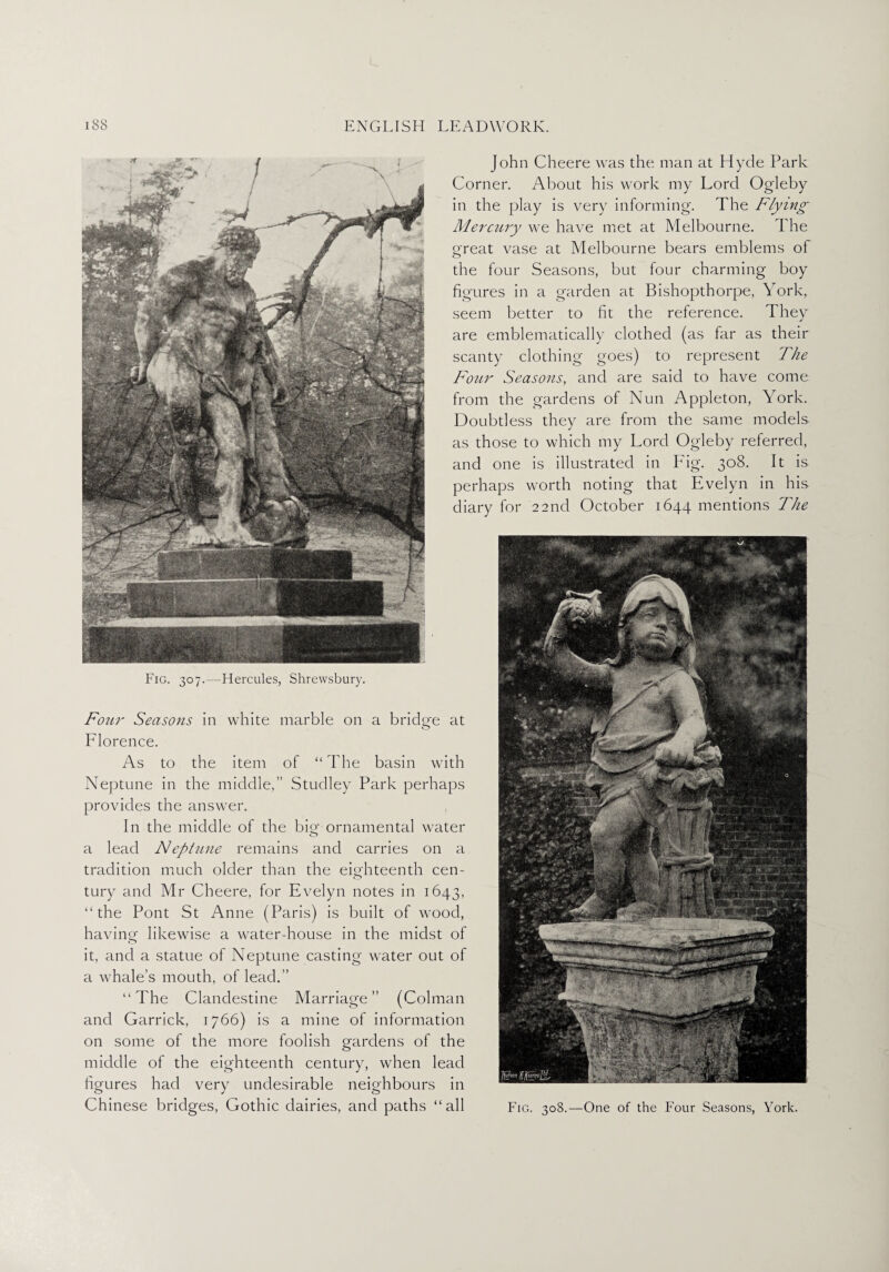 Fig. 307.—Hercules, Shrewsbury. Four Seasons in white marble on a bridge at Florence. As to the item of “The basin with Neptune in the middle,’’ Studley Park perhaps provides the answer. In the middle of the bio- ornamental water o a lead Neptune remains and carries on a tradition much older than the eighteenth cen¬ tury and Mr Cheere, for Evelyn notes in 1643, “ the Pont St Anne (Paris) is built of wood, having likewise a water-house in the midst of it, and a statue of Neptune casting water out of a whale’s mouth, of lead.” “The Clandestine Marriage” (Colman and Garrick, 1766) is a mine of information on some of the more foolish gardens of the middle of the eighteenth century, when lead figures had very undesirable neighbours in Chinese bridges, Gothic dairies, and paths “all John Cheere was the man at Hyde Park Corner. About his work my Lord Ogleby in the play is very informing. The Flying Mercury we have met at Melbourne. The great vase at Melbourne bears emblems of the four Seasons, but four charming boy figures in a garden at Bishopthorpe, York, seem better to fit the reference. They are emblematically clothed (as far as their scanty clothing goes) to represent The Four Seasons, and are said to have come from the gardens of Nun Appleton, York. Doubtless they are from the same models as those to which my Lord Ogleby referred, and one is illustrated in Fig. 308. It is perhaps worth noting that Evelyn in his diary for 22nd October 1644 mentions The Fig. 308.—One of the Four Seasons, York.