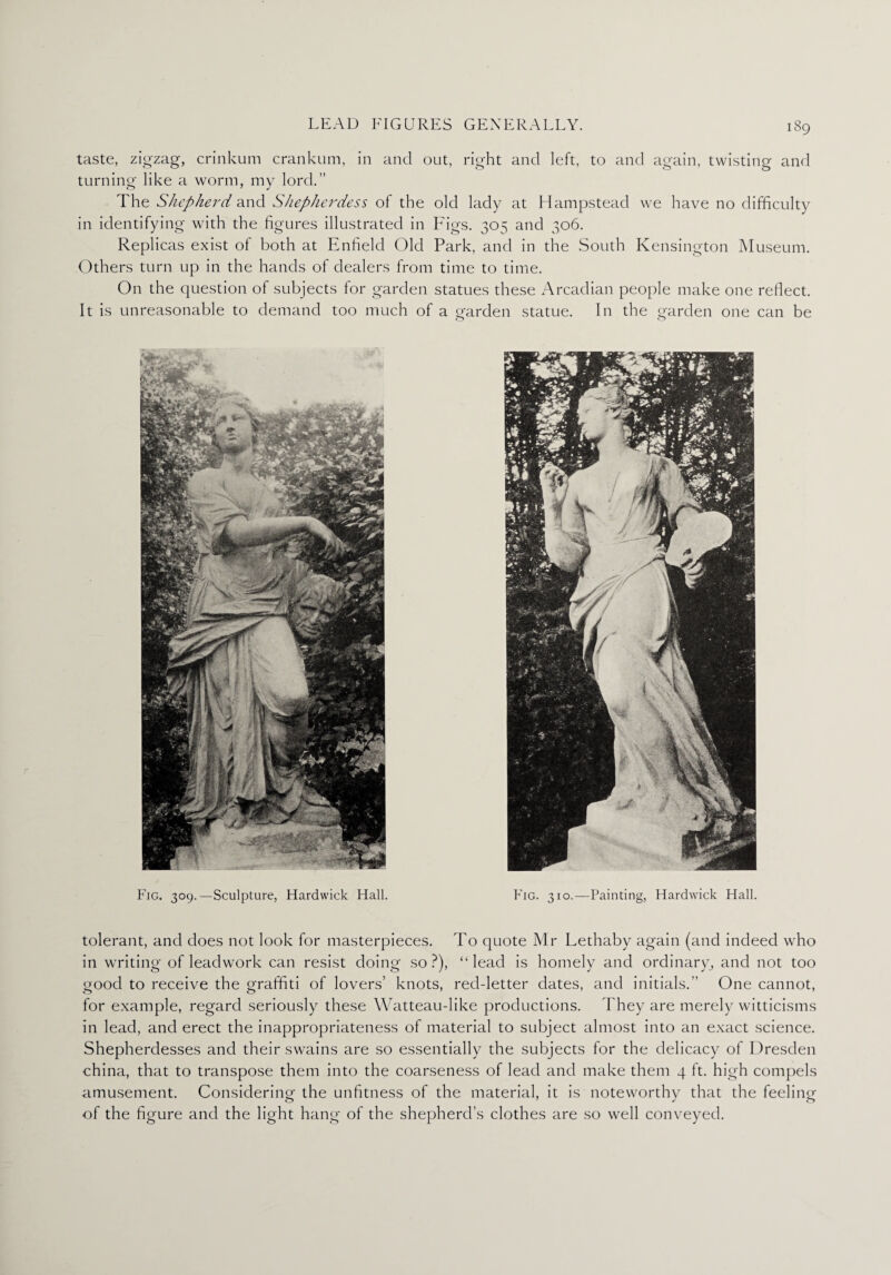 taste, zigzag, crinkum crankum, in and out, right and left, to and again, twisting and turning like a worm, my lord.” The Shepherd and Shepherdess ol the old lady at Hampstead we have no difficulty in identifying with the figures illustrated in Figs. 305 and 306. Replicas exist of both at Enfield Old Park, and in the South Kensington Museum. Others turn up in the hands of dealers from time to time. On the question of subjects for garden statues these Arcadian people make one reflect. It is unreasonable to demand too much of a garden statue. In the garden one can be Fig. 309.—Sculpture, Hardwick Hall. Fig. 310.—Painting, Hardwick Hall. tolerant, and does not look for masterpieces. To quote Mr Lethaby again (and indeed who in writing of leadwork can resist doing so?), “lead is homely and ordinary, and not too good to receive the graffiti of lovers’ knots, red-letter dates, and initials.” One cannot, for example, regard seriously these Watteau-like productions. They are merely witticisms in lead, and erect the inappropriateness of material to subject almost into an exact science. Shepherdesses and their swains are so essentially the subjects for the delicacy of Dresden china, that to transpose them into the coarseness of lead and make them 4 ft. high compels amusement. Considering the unfitness of the material, it is noteworthy that the feeling of the figure and the light hang of the shepherd’s clothes are so well conveyed.