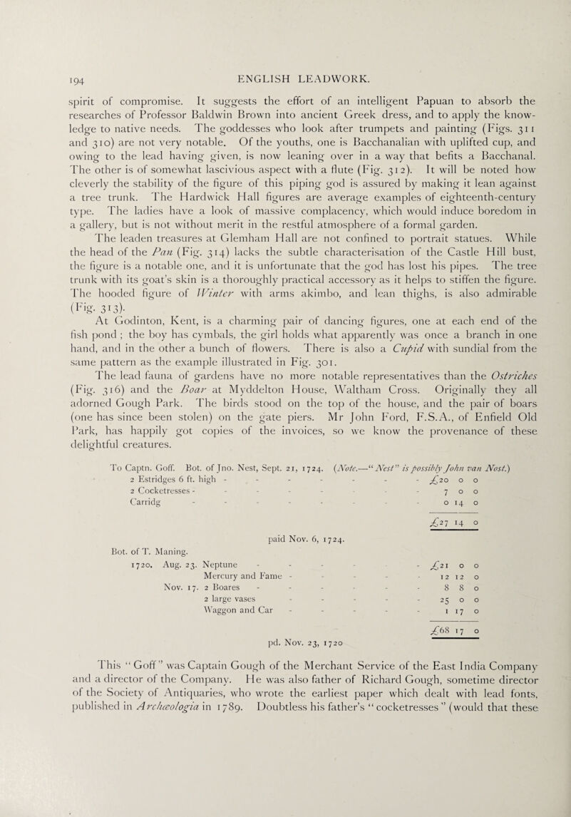 spirit of compromise. It suggests the effort of an intelligent Papuan to absorb the researches of Professor Baldwin Brown into ancient Greek dress, and to apply the know¬ ledge to native needs. The goddesses who look after trumpets and painting (Figs. 311 and 310) are not very notable. Of the youths, one is Bacchanalian with uplifted cup, and owing to the lead having given, is now leaning over in a way that befits a Bacchanal. The other is of somewhat lascivious aspect with a flute (Fig. 312). It will be noted how cleverly the stability of the figure of this piping god is assured by making it lean against a tree trunk. The Hardwick Hall figures are average examples of eighteenth-century type. The ladies have a look of massive complacency, which would induce boredom in a gallery, but is not without merit in the restful atmosphere of a formal garden. The leaden treasures at Glemham Hall are not confined to portrait statues. While the head of the Pan (Fig. 314) lacks the subtle characterisation of the Castle Hill bust, the figure is a notable one, and it is unfortunate that the god has lost his pipes. The tree trunk with its goat’s skin is a thoroughly practical accessory as it helps to stiffen the figure. The hooded figure of Winter with arms akimbo, and lean thighs, is also admirable (Fig. 313)- At Godinton, Kent, is a charming pair of dancing figures, one at each end of the fish pond ; the boy has cymbals, the girl holds what apparently was once a branch in one hand, and in the other a bunch of flowers. There is also a Cupid with sundial from the same pattern as the example illustrated in Fig. 301. The lead fauna of gardens have no more notable representatives than the Ostriches (P'ig. 316) and the Boar at Myddelton House, Waltham Cross. Originally they all adorned Gough Park. The birds stood on the top of the house, and the pair of boars (one has since been stolen) on the gate piers. Mr John Ford, F.S.A., of Enfield Old Park, has happily got copies of the invoices, so we know the provenance of these delightful creatures. o To Captn. Goff. Bot. of Jno. Nest, Sept. 2.1, 1724. (Note.—“Nest” is possibly John van Nost.) 2 Estridges 6 ft. high ------- -£20 o o 2 Cocketresses - - - - - - -700 Carridg - - - - - - - 0140 £2i 14 0 paid Nov. 6, 1724. Bot. of T. Mailing. 1720. Aug. 23. Neptune - A21 0 0 Mercury and Fame - - 12 12 0 Nov. 17. 2 Boares - 8 8 0 2 large vases - 25 0 0 Waggon and Car - 1 17 0 A68 T 7 0 pd. Nov. 23, 1720 d his “ Goff” was Captain Gough of the Merchant Service of the East India Company and a director of the Company. He was also father of Richard Gough, sometime director of the Society of Antiquaries, who wrote the earliest paper which dealt with lead fonts, published in Arciueologia in 1789. Doubtless his father’s “ cocketresses ” (would that these