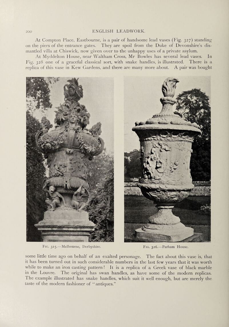 At Compton Place, Eastbourne, is a pair of handsome lead vases (Pdg. 327) standing* on the piers of the entrance gates. They are spoil from the Duke of Devonshire’s dis¬ mantled villa at Chiswick, now given over to the unhappy uses of a private asylum. At Myddelton House, near Waltham Cross, Mr Bowles has several lead vases. In Fig. 328 one of a graceful classical sort, with snake handles, is illustrated. There is a replica of this vase in Kew Gardens, and there are many more about. A pair was bought Fig. 325.—Melbourne, Derbyshire, Parham House some little time ago on behalf of an exalted personage. The fact about this vase is, that it has been turned out in such considerable numbers in the last few years that it was worth while to make an iron casting pattern ! It is a replica of a Greek vase of black marble in the Louvre. The original has swan handles, as have some of the modern replicas. I he example illustrated has snake handles, which suit it well enough, but are merely the taste of the modern fashioner of “antiques.”