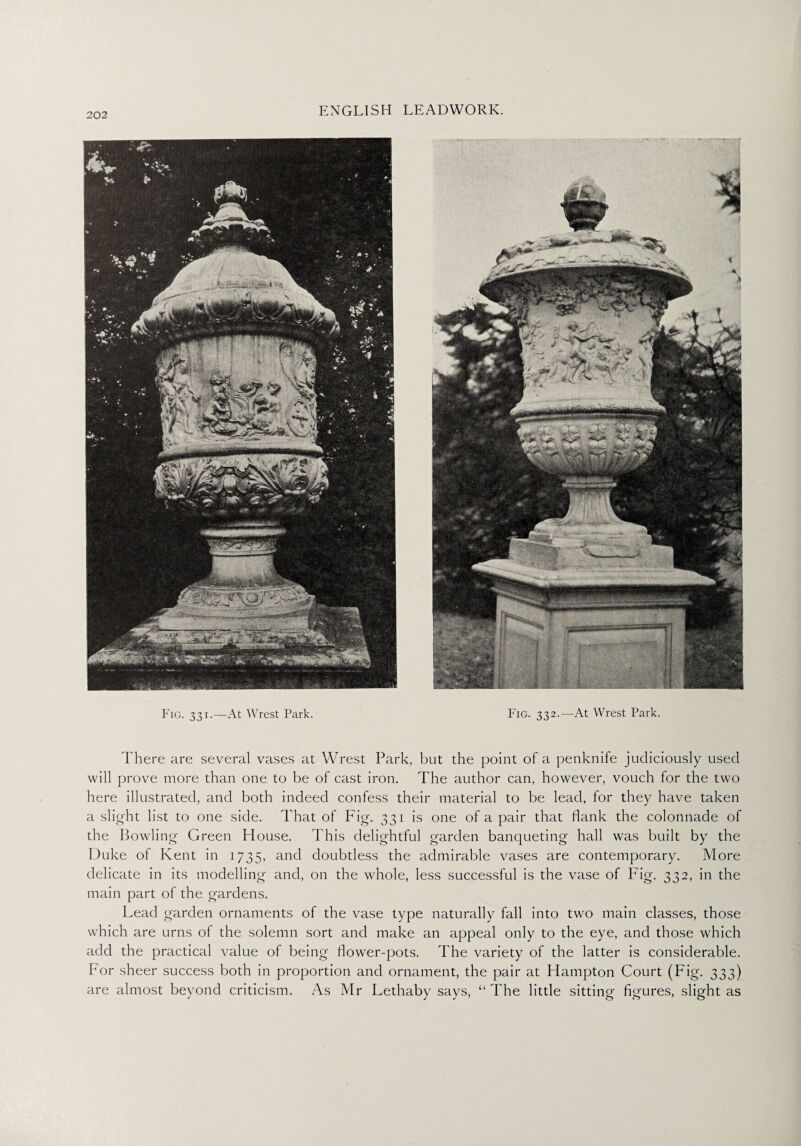 Fig. 331.—At Wrest Park. Fig. 332.—At Wrest Park. There are several vases at Wrest Park, but the point of a penknife judiciously used will prove more than one to be of cast iron. The author can, however, vouch for the two here illustrated, and both indeed confess their material to be lead, for they have taken a slight list to one side. That of Fig. 331 is one of a pair that flank the colonnade of the Bowling Green House. This delightful garden banqueting hall was built by the Duke of Kent in 1735, and doubtless the admirable vases are contemporary. More delicate in its modelling and, on the whole, less successful is the vase of Fig. 332, in the main part of the gardens. Lead garden ornaments of the vase type naturally fall into two main classes, those which are urns of the solemn sort and make an appeal only to the eye, and those which add the practical value of being flower-pots. The variety of the latter is considerable. For sheer success both in proportion and ornament, the pair at Hampton Court (Fig. 333) are almost beyond criticism. As Mr Lethaby says, “The little sitting figures, slight as