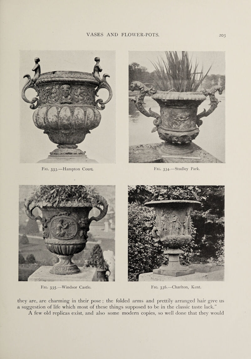 Fig. 333.—Hampton Court. Fig. 334.—Studley Park. Fig. 335.—Windsor Castle. Fig. 336.—Charlton, Kent. they are, are charming in their pose ; the folded arms and prettily arranged hair give us a suggestion of life which most of these things supposed to be in the classic taste lack.” A few old replicas exist, and also some modern copies, so well done that they would