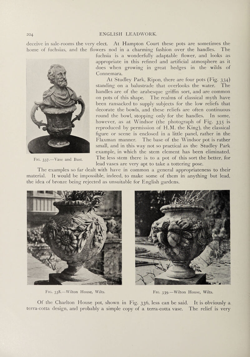 Fig. 338.—Wilton House, Wilts. Fig. 339.—Wilton House, Wilts. Of the Charlton House pot, shown in Fig'. 336, less can be said. It is obviously a terra-cotta design, and probably a simple copy of a terra-cotta vase. The relief is very 204 ENGLISH LEADWORK. deceive in sale-rooms the very elect. At Hampton Court these pots are sometimes the home of fuchsias, and the flowers nod in a charming fashion over the handles. The fuchsia is a wonderfully adaptable flower, and looks as appropriate in this refined and artificial atmosphere as it does when growing in great hedges in the wilds of Connemara. At Studley Park, Ripon, there are four pots (Fig. 334) standing on a balustrade that overlooks the water. The handles are of the arabesque griffin sort, and are common on pots of this shape. The realms of classical myth have been ransacked to supply subjects for the low reliefs that decorate the bowls, and these reliefs are often continuous round the bowl, stopping only for the handles. In some, however, as at Windsor (the photograph of Fig. 335 is reproduced by permission of H.M. the King), the classical figure or scene is enclosed in a little panel, rather in the Flaxman manner. The base of the Windsor pot is rather small, and in this way not so practical as the Studley Park example, in which the stem element has been eliminated. The less stem there is to a pot of this sort the better, for lead vases are very apt to take a tottering pose. The examples so far dealt with have in common a general appropriateness to their material. It would be impossible, indeed, to make some of them in anything but lead, the idea of bronze being rejected as unsuitable for English gardens. Fig. 337.—Vase and Bust.