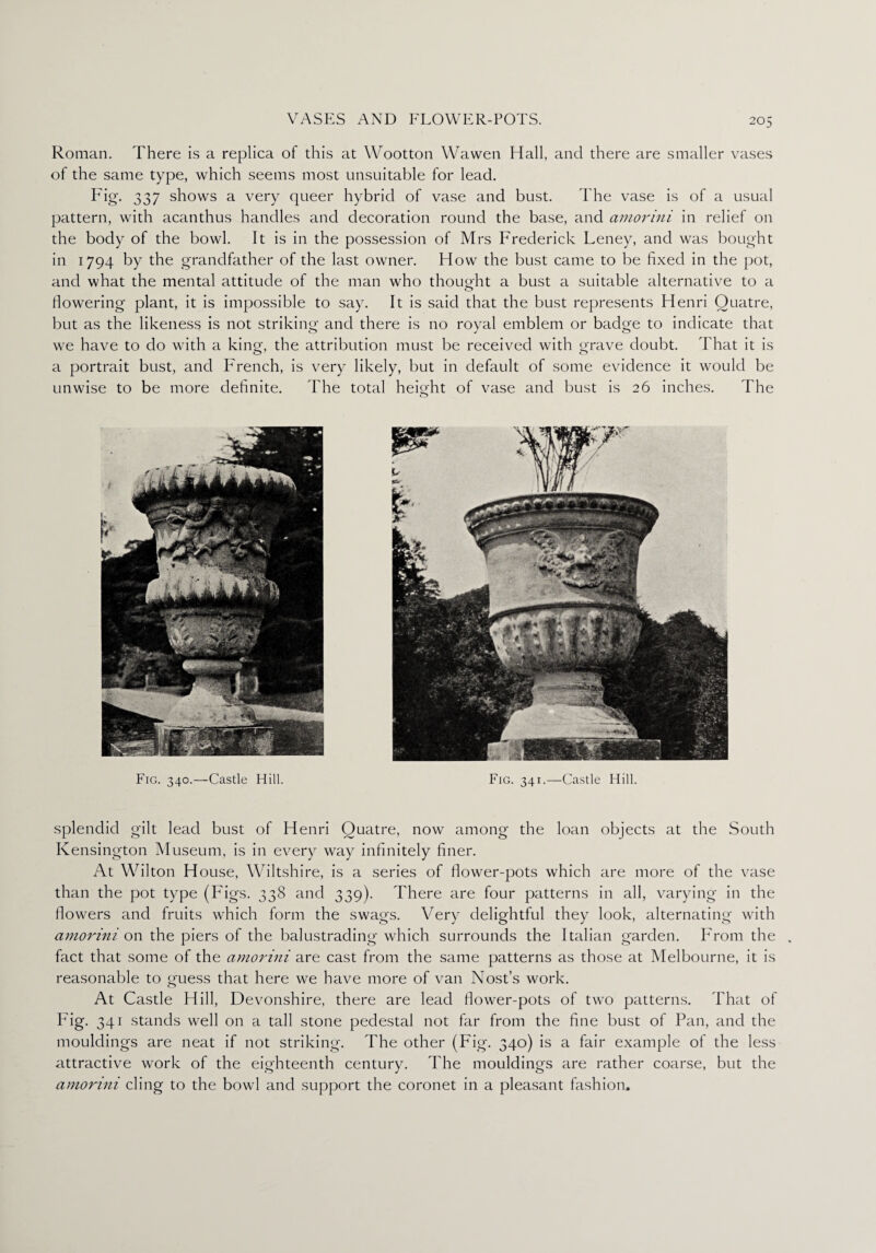 Roman. There is a replica of this at Wootton Wawen Hall, and there are smaller vases of the same type, which seems most unsuitable for lead. Fig. 337 shows a very queer hybrid of vase and bust. The vase is of a usual pattern, with acanthus handles and decoration round the base, and amor ini in relief on the body of the bowl. It is in the possession of Mrs Frederick Leney, and was bought in 1794 by the grandfather of the last owner. How the bust came to be fixed in the pot, and what the mental attitude of the man who thought a bust a suitable alternative to a fiowering plant, it is impossible to say. It is said that the bust represents Henri Ouatre, but as the likeness is not striking and there is no royal emblem or badge to indicate that we have to do with a king, the attribution must be received with grave doubt. That it is a portrait bust, and French, is very likely, but in default of some evidence it would be unwise to be more definite. The total height of vase and bust is 26 inches. The Fig. 340.—Castle Hill. Fig. 341.—Castle Hill. splendid gilt lead bust of Henri Ouatre, now among the loan objects at the South Kensington Museum, is in every way infinitely finer. At Wilton H ouse, Wiltshire, is a series of flower-pots which are more of the vase than the pot type (Figs. 338 and 339). There are four patterns in all, varying in the fiowers and fruits which form the swags. Very delightful they look, alternating with amorini on the piers of the balustrading which surrounds the Italian garden. From the . fact that some of the amorini are cast from the same patterns as those at Melbourne, it is reasonable to guess that here we have more of van Nost’s work. At Castle Hill, Devonshire, there are lead dower-pots of two patterns. That of Fig. 341 stands well on a tall stone pedestal not far from the fine bust of Pan, and the mouldings are neat if not striking. The other (Fig. 340) is a fair example of the less attractive work of the eighteenth century. The mouldings are rather coarse, but the amorini cling to the bowl and support the coronet in a pleasant fashion.