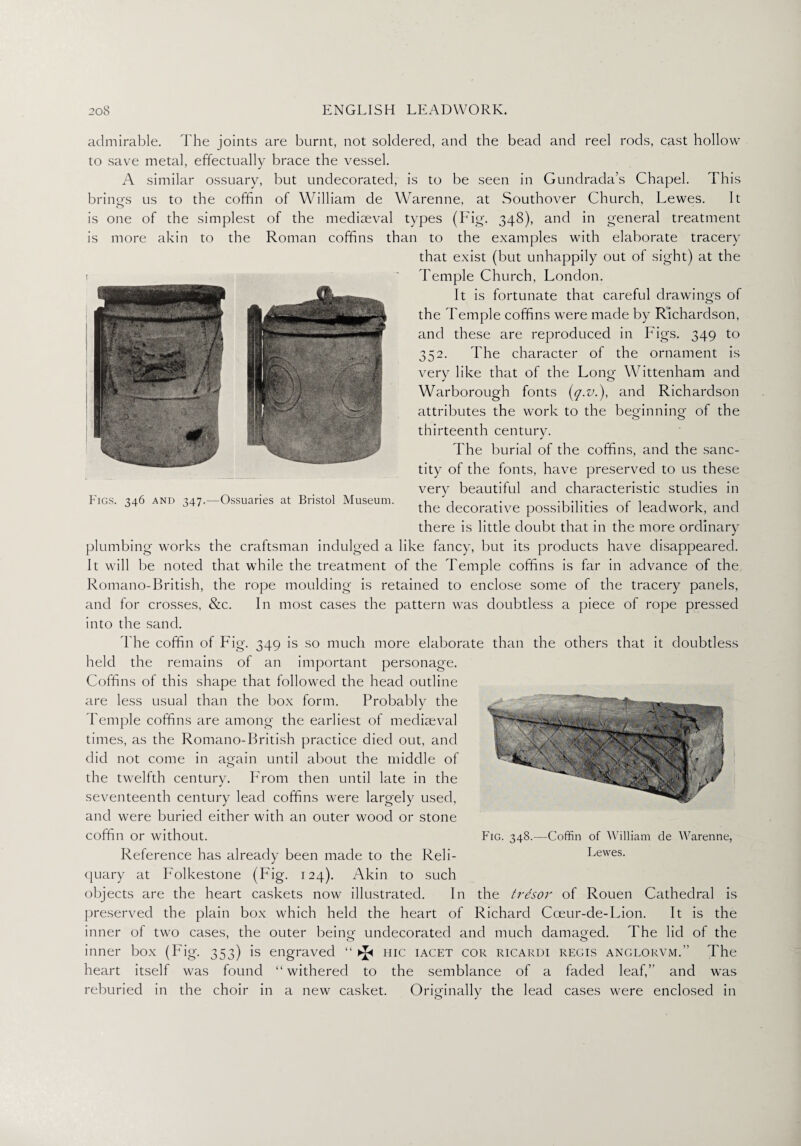 admirable. The joints are burnt, not soldered, and the bead and reel rods, cast hollow to save metal, effectually brace the vessel. A similar ossuary, but undecorated, is to be seen in Gundrada’s Chapel. This brings us to the coffin of William de Warenne, at Southover Church, Lewes. It is one of the simplest of the mediaeval types (Fig. 348), and in general treatment is more akin to the Roman coffins than to the examples with elaborate tracery that exist (but unhappily out of sight) at the Temple Church, London. It is fortunate that careful drawings of the Temple coffins were made by Richardson, and these are reproduced in Figs. 349 to 352. The character of the ornament is very like that of the Long Wittenham and Warborough fonts (</•&■), and Richardson attributes the work to the beginning of the thirteenth century. The burial of the coffins, and the sanc¬ tity of the fonts, have preserved to us these very beautiful and characteristic studies in the decorative possibilities of leadwork, and there is little doubt that in the more ordinary plumbing works the craftsman indulged a like fancy, but its products have disappeared. It will be noted that while the treatment of the Temple coffins is far in advance of the Romano-British, the rope moulding is retained to enclose some of the tracery panels, and for crosses, &c. In most cases the pattern was doubtless a piece of rope pressed into the sand. The coffin of Fig. 349 is so much more elaborate than the others that it doubtless held the remains of an important personage. Coffins of this shape that followed the head outline are less usual than the box form. Probably the Temple coffins are among the earliest of mediaeval times, as the Romano-British practice died out, and did not come in again until about the middle of the twelfth century. F'rom then until late in the seventeenth century lead coffins were largely used, and were buried either with an outer wood or stone coffin or without. Reference has already been made to the Reli¬ quary at Folkestone (Fig. 124). Akin to such objects are the heart caskets now illustrated. In the trdsor of Rouen Cathedral is preserved the plain box which held the heart of Richard Cceur-de-Lion. It is the inner of two cases, the outer being undecorated and much damaged. The lid of the inner box (Fig. 353) is engraved “ ^ hic iacet cor ricardi regis anglorvm.” The heart itself was found “withered to the semblance of a faded leaf,” and was reburied in the choir in a new casket. Originally the lead cases were enclosed in Fig. 348.—Coffin of William de Warenne, Lewes. Figs. 346 and 347.—Ossuaries at Bristol Museum.