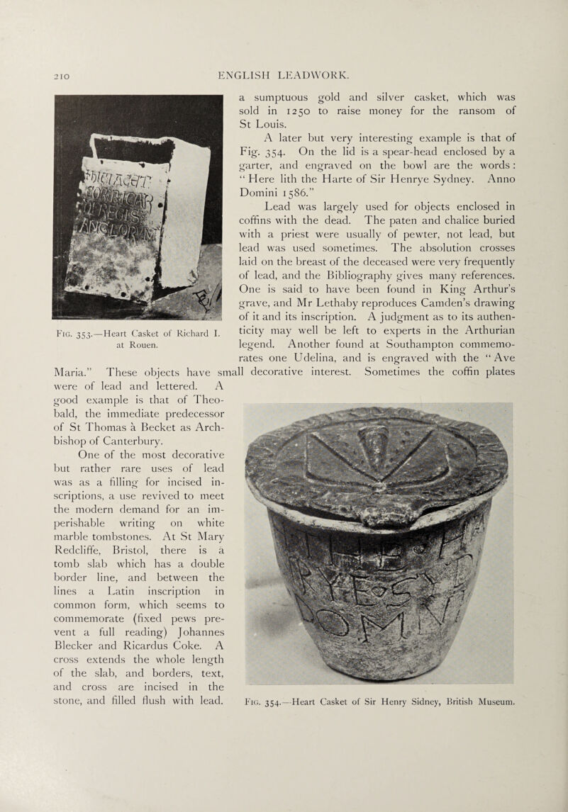 Fig. 353. — Heart Casket of Richard I. at Rouen. a sumptuous gold and silver casket, which was sold in 1250 to raise money for the ransom of St Louis. A later but very interesting example is that of Fig. 354. On the lid is a spear-head enclosed by a garter, and engraved on the bowl are the words: “ Here lith the Harte of Sir Henrye Sydney. Anno Domini 1586.” Lead was largely used for objects enclosed in coffins with the dead. The paten and chalice buried with a priest were usually of pewter, not lead, but lead was used sometimes. The absolution crosses laid on the breast of the deceased were very frequently of lead, and the Bibliography gives many references. One is said to have been found in King Arthur’s grave, and Mr Lethaby reproduces Camden’s drawing of it and its inscription. A judgment as to its authen¬ ticity may well be left to experts in the Arthurian legend. Another found at Southampton commemo¬ rates one Udelina, and is engraved with the “ Ave Maria.” These objects have small decorative interest. Sometimes the coffin plates were of lead and lettered. A good example is that of Theo¬ bald, the immediate predecessor of St Thomas a Becket as Arch¬ bishop of Canterbury. One of the most decorative but rather rare uses of lead was as a filling for incised in¬ scriptions, a use revived to meet the modern demand for an im¬ perishable writing on white marble tombstones. At St Mary Redcliffe, Bristol, there is a tomb slab which has a double border line, and between the lines a Latin inscription in common form, which seems to commemorate (fixed pews pre¬ vent a full reading) Johannes Blecker and Ricarclus Coke. A cross extends the whole length of the slab, and borders, text, and cross are incised in the stone, and filled flush with lead. Fig. 354.—Heart Casket of Sir Henry Sidney, British Museum.