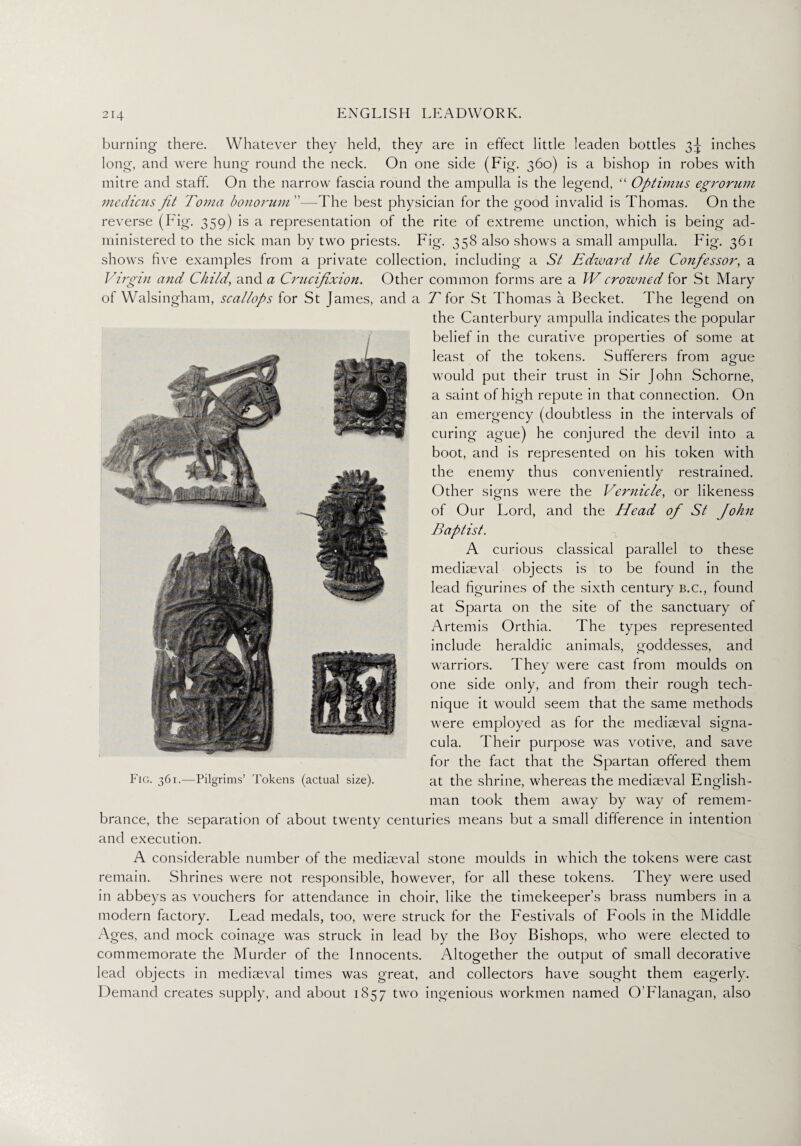 burning there. Whatever they held, they are in effect little leaden bottles 3^ inches long, and were hung- round the neck. On one side (Fig. 360) is a bishop in robes with mitre and staff. On the narrow fascia round the ampulla is the legend, “ Optinius egrorum medicus Jit Toma bonorum ”—The best physician for the good invalid is Thomas. On the reverse (Fig. 359) is a representation of the rite of extreme unction, which is being ad¬ ministered to the sick man by two priests. Fig. 358 also shows a small ampulla. Fig. 361 shows five examples from a private collection, including a St Edward the Confessor, a Virgin and Child, and a Crucifixion. Other common forms are a IV crowned for St Mary of Walsingham, scallops for St James, and a T for St Thomas a Becket. The legend on the Canterbury ampulla indicates the popular belief in the curative properties of some at least of the tokens. Sufferers from ague would put their trust in Sir John Schorne, a saint of high repute in that connection. On an emergency (doubtless in the intervals of curing ague) he conjured the devil into a boot, and is represented on his token with the enemy thus conveniently restrained. Other signs were the Vernicle, or likeness of Our Lord, and the Head of St John Baptist. A curious classical parallel to these mediaeval objects is to be found in the lead figurines of the sixth century b.c., found at Sparta on the site of the sanctuary of Artemis Orthia. The types represented include heraldic animals, goddesses, and warriors. They were cast from moulds on one side only, and from their rough tech¬ nique it would seem that the same methods were employed as for the mediaeval signa- cula. Their purpose was votive, and save for the fact that the Spartan offered them at the shrine, whereas the mediaeval English¬ man took them away by way of remem¬ brance, the separation of about twenty centuries means but a small difference in intention and execution. A considerable number of the mediaeval stone moulds in which the tokens were cast remain. Shrines were not responsible, however, for all these tokens. They were used in abbeys as vouchers for attendance in choir, like the timekeeper’s brass numbers in a modern factory. Lead medals, too, were struck for the Festivals of Fools in the Middle Ages, and mock coinage was struck in lead by the Boy Bishops, who were elected to commemorate the Murder of the Innocents. Altogether the output of small decorative lead objects in mediaeval times was great, and collectors have sought them eagerly. Demand creates supply, and about 1857 two ingenious workmen named O’Flanagan, also Fig. 361.—Pilgrims’ Tokens (actual size).